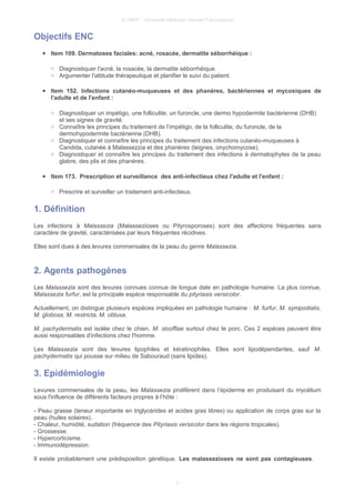 © UMVF - Université Médicale Virtuelle Francophone
Objectifs ENC
● Item 109. Dermatoses faciales: acné, rosacée, dermatite séborrhéique :
○ Diagnostiquer l'acné, la rosacée, la dermatite séborrhéique.
○ Argumenter l'attitude thérapeutique et planifier le suivi du patient.
● Item 152. Infections cutanéo-muqueuses et des phanères, bactériennes et mycosiques de
l'adulte et de l'enfant :
○ Diagnostiquer un impétigo, une folliculite, un furoncle, une dermo hypodermite bactérienne (DHB)
et ses signes de gravité.
○ Connaître les principes du traitement de l’impétigo, de la folliculite, du furoncle, de la
dermohypodermite bactérienne (DHB).
○ Diagnostiquer et connaître les principes du traitement des infections cutanéo-muqueuses à
Candida, cutanée à Malassezzia et des phanères (teignes, onychomycose).
○ Diagnostiquer et connaître les principes du traitement des infections à dermatophytes de la peau
glabre, des plis et des phanères.
● Item 173. Prescription et surveillance des anti-infectieux chez l'adulte et l'enfant :
○ Prescrire et surveiller un traitement anti-infectieux.
1. Définition
Les infections à Malassezia (Malassezioses ou Pityrosporoses) sont des affections fréquentes sans
caractère de gravité, caractérisées par leurs fréquentes récidives.
Elles sont dues à des levures commensales de la peau du genre Malassezia.
2. Agents pathogènes
Les Malassezia sont des levures connues connue de longue date en pathologie humaine. La plus connue,
Malassezia furfur, est la principale espèce responsable du pityriasis versicolor.
Actuellement, on distingue plusieurs espèces impliquées en pathologie humaine : M. furfur, M. sympodialis,
M. globosa, M. restricta, M. obtusa.
M. pachydermatis est isolée chez le chien, M. slooffiae surtout chez le porc. Ces 2 espèces peuvent être
aussi responsables d'infections chez l'homme.
Les Malassezia sont des levures lipophiles et kératinophiles. Elles sont lipodépendantes, sauf M.
pachydermatis qui pousse sur milieu de Sabouraud (sans lipides).
3. Epidémiologie
Levures commensales de la peau, les Malassezia prolifèrent dans l’épiderme en produisant du mycélium
sous l'influence de différents facteurs propres à l’hôte :
- Peau grasse (teneur importante en triglycérides et acides gras libres) ou application de corps gras sur la
peau (huiles solaires).
- Chaleur, humidité, sudation (fréquence des Pityriasis versicolor dans les régions tropicales).
- Grossesse.
- Hypercorticisme.
- Immunodépression.
Il existe probablement une prédisposition génétique. Les malassezioses ne sont pas contagieuses.
3
 