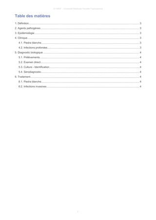 © UMVF - Université Médicale Virtuelle Francophone
Table des matières
1. Définition....................................................................................................................................................... 3
2. Agents pathogènes.......................................................................................................................................3
3. Epidémiologie............................................................................................................................................... 3
4. Clinique......................................................................................................................................................... 3
4.1. Piedra blanche......................................................................................................................................3
4.2. Infections profondes.............................................................................................................................3
5. Diagnostic biologique ...................................................................................................................................4
5.1. Prélèvements........................................................................................................................................4
5.2. Examen direct.......................................................................................................................................4
5.3. Culture - Identification...........................................................................................................................4
5.4. Sérodiagnostic......................................................................................................................................4
6. Traitement..................................................................................................................................................... 4
6.1. Piedra blanche......................................................................................................................................4
6.2. Infections invasives...............................................................................................................................4
2
 