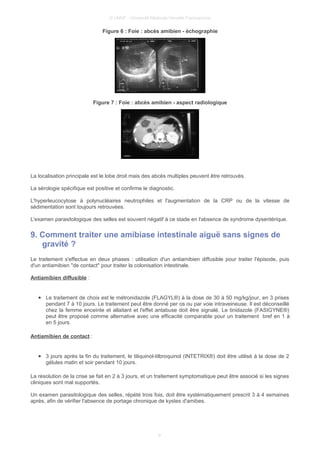 © UMVF - Université Médicale Virtuelle Francophone
Figure 6 : Foie : abcès amibien - échographie
Figure 7 : Foie : abcès amibien - aspect radiologique
La localisation principale est le lobe droit mais des abcès multiples peuvent être retrouvés.
La sérologie spécifique est positive et confirme le diagnostic.
L'hyperleucocytose à polynucléaires neutrophiles et l'augmentation de la CRP ou de la vitesse de
sédimentation sont toujours retrouvées.
L'examen parasitologique des selles est souvent négatif à ce stade en l'absence de syndrome dysentérique.
9. Comment traiter une amibiase intestinale aiguë sans signes de
gravité ?
Le traitement s'effectue en deux phases : utilisation d'un antiamibien diffusible pour traiter l'épisode, puis
d'un antiamibien "de contact" pour traiter la colonisation intestinale.
Antiamibien diffusible :
● Le traitement de choix est le métronidazole (FLAGYL®) à la dose de 30 à 50 mg/kg/jour, en 3 prises
pendant 7 à 10 jours. Le traitement peut être donné per os ou par voie intraveineuse. Il est déconseillé
chez la femme enceinte et allaitant et l'effet antabuse doit être signalé. Le tinidazole (FASIGYNE®)
peut être proposé comme alternative avec une efficacité comparable pour un traitement bref en 1 à
en 5 jours.
Antiamibien de contact :
● 3 jours après la fin du traitement, le tiliquinol-tilbroquinol (INTETRIX®) doit être utilisé à la dose de 2
gélules matin et soir pendant 10 jours.
La résolution de la crise se fait en 2 à 3 jours, et un traitement symptomatique peut être associé si les signes
cliniques sont mal supportés.
Un examen parasitologique des selles, répété trois fois, doit être systématiquement prescrit 3 à 4 semaines
après, afin de vérifier l'absence de portage chronique de kystes d'amibes.
9
 