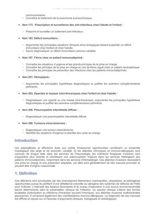 © UMVF - Université Médicale Virtuelle Francophone
communautaires,
○ Connaître le traitement de la pneumonie à pneumocoque.
● Item 173. Prescription et surveillance des anti-infectieux chez l'adulte et l'enfant :
○ Prescrire et surveiller un traitement anti-infectieux.
● Item 185. Déficit immunitaire :
○ Argumenter les principales situations cliniques et/ou biologiques faisant suspecter un déficit
immunitaire chez l'enfant et chez l'adulte.
○ Savoir diagnostiquer un déficit immunitaire commun variable.
● Item 187. Fièvre chez un patient immunodéprimé :
○ Connaître les situations d’urgence et les grands principes de la prise en charge.
○ Connaître les principes de la prise en charge en cas de fièvre aiguë chez un patient neutropénique.
○ Connaître les principes de prévention des infections chez les patients immunodéprimés.
● Item 201. Hémoptysie :
○ Argumenter les principales hypothèses diagnostiques et justifier les examens complémentaires
pertinents.
● Item 203. Opacités et masses intra-thoraciques chez l'enfant et chez l'adulte :
○ Diagnostiquer une opacité ou une masse intra-thoracique, argumenter les principales hypothèses
diagnostiques et justifier les examens complémentaires pertinents.
● Item 206. Pneumopathie interstitielle diffuse :
○ Diagnostiquer une pneumopathie interstitielle diffuse.
● Item 296. Tumeurs intracrâniennes :
○ Diagnostiquer une tumeur intracrânienne.
○ Identifier les situations d'urgence et planifier leur prise en charge.
Introduction
Les aspergilloses et affections dues aux autres moisissures opportunistes constituent un ensemble
nosologique très large et de pronostic variable. Si les atteintes chroniques et immuno-allergiques sont
connues de longue date dans les services de Pneumologie, les infections fongiques invasives sont
d’apparition plus récente et constituent une préoccupation majeure dans les services hébergeant des
patients immunodéprimés, notamment dans les services d’Hématologie. Ces atteintes invasives nécessitent
une prise en charge et une prévention adaptées, car elles sont généralement de très mauvais pronostic et
peuvent être d’origine nosocomiale.
1. Définition
Ces affections sont provoquées par des champignons filamenteux cosmopolites, ubiquitaires, et pathogènes
opportunistes puisqu’ils profitent d’une défaillance naturelle ou iatrogène des systèmes de défense de l’hôte
pour l’infecter. L’intensité des facteurs favorisants et le niveau d’exposition à une source environnementale
seront déterminants dans la présentation clinique de l’infection. Le spectre clinique s’étend des formes
localisées (colonisation ou infections d’évolution souvent chronique), aux atteintes invasives multiviscérales
gravissimes. Il comprend également des manifestations immuno-allergiques. Le diagnostic de ces mycoses
est difficile et repose sur un faisceau d’arguments cliniques, biologiques et radiologiques.
5
 
