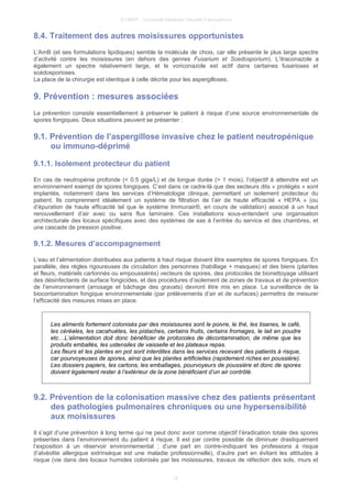 © UMVF - Université Médicale Virtuelle Francophone
8.4. Traitement des autres moisissures opportunistes
L’AmB (et ses formulations lipidiques) semble la molécule de choix, car elle présente le plus large spectre
d’activité contre les moisissures (en dehors des genres Fusarium et Scedosporium). L’itraconazole a
également un spectre relativement large, et le voriconazole est actif dans certaines fusarioses et
scédosporioses.
La place de la chirurgie est identique à celle décrite pour les aspergilloses.
9. Prévention : mesures associées
La prévention consiste essentiellement à préserver le patient à risque d’une source environnementale de
spores fongiques. Deux situations peuvent se présenter :
9.1. Prévention de l’aspergillose invasive chez le patient neutropénique
ou immuno-déprimé
9.1.1. Isolement protecteur du patient
En cas de neutropénie profonde (< 0.5 giga/L) et de longue durée (> 1 mois), l’objectif à atteindre est un
environnement exempt de spores fongiques. C’est dans ce cadre-là que des secteurs dits « protégés » sont
implantés, notamment dans les services d’Hématologie clinique, permettant un isolement protecteur du
patient. Ils comprennent idéalement un système de filtration de l’air de haute efficacité « HEPA » (ou
d’épuration de haute efficacité tel que le système Immunair®, en cours de validation) associé à un haut
renouvellement d’air avec ou sans flux laminaire. Ces installations sous-entendent une organisation
architecturale des locaux spécifiques avec des systèmes de sas à l’entrée du service et des chambres, et
une cascade de pression positive.
9.1.2. Mesures d’accompagnement
L’eau et l’alimentation distribuées aux patients à haut risque doivent être exemptes de spores fongiques. En
parallèle, des règles rigoureuses de circulation des personnes (habillage + masques) et des biens (plantes
et fleurs, matériels cartonnés ou empoussiérés) vecteurs de spores, des protocoles de bionettoyage utilisant
des désinfectants de surface fongicides, et des procédures d’isolement de zones de travaux et de prévention
de l’environnement (arrosage et bâchage des gravats) devront être mis en place. La surveillance de la
biocontamination fongique environnementale (par prélèvements d’air et de surfaces) permettra de mesurer
l’efficacité des mesures mises en place.
Les aliments fortement colonisés par des moisissures sont le poivre, le thé, les tisanes, le café,
les céréales, les cacahuètes, les pistaches, certains fruits, certains fromages, le lait en poudre
etc…L’alimentation doit donc bénéficier de protocoles de décontamination, de même que les
produits emballés, les ustensiles de vaisselle et les plateaux repas.
Les fleurs et les plantes en pot sont interdites dans les services recevant des patients à risque,
car pourvoyeuses de spores, ainsi que les plantes artificielles (rapidement riches en poussière).
Les dossiers papiers, les cartons, les emballages, pourvoyeurs de poussière et donc de spores
doivent également rester à l’extérieur de la zone bénéficiant d’un air contrôlé.
9.2. Prévention de la colonisation massive chez des patients présentant
des pathologies pulmonaires chroniques ou une hypersensibilité
aux moisissures
Il s’agit d’une prévention à long terme qui ne peut donc avoir comme objectif l’éradication totale des spores
présentes dans l’environnement du patient à risque. Il est par contre possible de diminuer drastiquement
l’exposition à un réservoir environnemental ; d’une part en contre-indiquant les professions à risque
(l’alvéolite allergique extrinsèque est une maladie professionnelle), d’autre part en évitant les attitudes à
risque (vie dans des locaux humides colonisés par les moisissures, travaux de réfection des sols, murs et
18
 