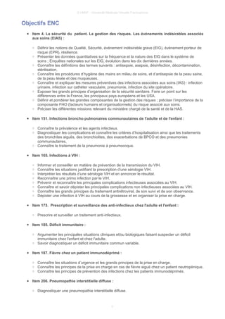 © UMVF - Université Médicale Virtuelle Francophone
Objectifs ENC
● Item 4. La sécurité du patient. La gestion des risques. Les événements indésirables associés
aux soins (EIAS) :
○ Définir les notions de Qualité, Sécurité, événement indésirable grave (EIG), évènement porteur de
risque (EPR), résilience.
○ Présenter les données quantitatives sur la fréquence et la nature des EIG dans le système de
soins ; Enquêtes nationales sur les EIG, évolution dans les dix dernières années.
○ Connaître les définitions des termes suivants : antisepsie, asepsie, désinfection, décontamination,
stérilisation.
○ Connaître les procédures d’hygiène des mains en milieu de soins, et d’antisepsie de la peau saine,
de la peau lésée et des muqueuses.
○ Connaître et expliquer les mesures préventives des infections associées aux soins (IAS) : infection
urinaire, infection sur cathéter vasculaire, pneumonie, infection du site opératoire.
○ Exposer les grands principes d’organisation de la sécurité sanitaire. Faire un point sur les
différences entre la France, les principaux pays européens et les USA.
○ Définir et pondérer les grandes composantes de la gestion des risques ; préciser l’importance de la
composante FHO (facteurs humains et organisationnels) du risque associé aux soins.
○ Préciser les différentes missions relevant du ministère chargé de la santé et de la HAS.
● Item 151. Infections broncho pulmonaires communautaires de l'adulte et de l'enfant :
○ Connaître la prévalence et les agents infectieux.
○ Diagnostiquer les complications et connaître les critères d’hospitalisation ainsi que les traitements
des bronchites aiguës, des bronchiolites, des exacerbations de BPCO et des pneumonies
communautaires,
○ Connaître le traitement de la pneumonie à pneumocoque.
● Item 165. Infections à VIH :
○ Informer et conseiller en matière de prévention de la transmission du VIH.
○ Connaître les situations justifiant la prescription d’une sérologie VIH.
○ Interpréter les résultats d’une sérologie VIH et en annoncer le résultat.
○ Reconnaître une primo infection par le VIH.
○ Prévenir et reconnaître les principales complications infectieuses associées au VIH.
○ Connaître et savoir dépister les principales complications non infectieuses associées au VIH.
○ Connaître les grands principes du traitement antirétroviral, de son suivi et de son observance.
○ Dépister une infection à VIH au cours de la grossesse et en organiser la prise en charge.
● Item 173. Prescription et surveillance des anti-infectieux chez l'adulte et l'enfant :
○ Prescrire et surveiller un traitement anti-infectieux.
● Item 185. Déficit immunitaire :
○ Argumenter les principales situations cliniques et/ou biologiques faisant suspecter un déficit
immunitaire chez l'enfant et chez l'adulte.
○ Savoir diagnostiquer un déficit immunitaire commun variable.
● Item 187. Fièvre chez un patient immunodéprimé :
○ Connaître les situations d’urgence et les grands principes de la prise en charge.
○ Connaître les principes de la prise en charge en cas de fièvre aiguë chez un patient neutropénique.
○ Connaître les principes de prévention des infections chez les patients immunodéprimés.
● Item 206. Pneumopathie interstitielle diffuse :
○ Diagnostiquer une pneumopathie interstitielle diffuse.
3
 