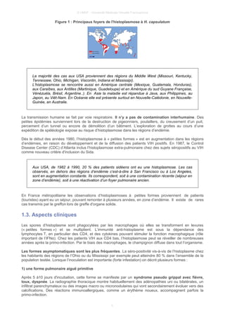 © UMVF - Université Médicale Virtuelle Francophone
Figure 1 : Principaux foyers de l'histoplasmose à H. capsulatum
La majorité des cas aux USA proviennent des régions du Middle West (Missouri, Kentucky,
Tennessee, Ohio, Michigan, Viscontin, Indiana et Mississipi).
L’histoplasmose se rencontre aussi en Amérique centrale (Mexique, Guatemala, Honduras),
aux Caraïbes, aux Antilles (Martinique, Guadeloupe) et en Amérique du sud Guyane Française,
Vénézuéla, Brésil, Argentine..). En Asie la maladie est répandue à Java, aux Philippines, au
Japon, au Viêt-Nam. En Océanie elle est présente surtout en Nouvelle-Calédonie, en Nouvelle-
Guinée, en Australie.
La transmission humaine se fait par voie respiratoire. Il n’y a pas de contamination interhumaine. Des
petites épidémies surviennent lors de la destruction de pigeonniers, poulaillers, du creusement d’un puit,
percement d’un tunnel ou encore de démolition d’un bâtiment. L’exploration de grottes au cours d’une
expédition de spéléologie expose au risque d’histoplasmose dans les régions d’endémie.
Dès le début des années 1980, l’histoplasmose à « petites formes » est en augmentation dans les régions
d’endémies, en raison du développement et de la diffusion des patients VIH positifs. En 1987, le Control
Disease Center (CDC) d’Atlanta inclus l’histoplasmose extra-pulmonaire chez des sujets séropositifs au VIH
comme nouveau critère d'inclusion du Sida.
Aux USA, de 1982 à 1990, 20 % des patients sidéens ont eu une histoplasmose. Les cas
observés, en dehors des régions d’endémie c’est-à-dire à San Francisco ou à Los Angeles,
sont en augmentation constante. Ils correspondent, soit à une contamination récente (séjour en
zone d’endémie), soit à une réactivation d’un foyer pulmonaire ancien.
En France métropolitaine les observations d’histoplasmoses à petites formes proviennent de patients
(touristes) ayant eu un séjour, pouvant remonter à plusieurs années, en zone d’endémie. Il existe de rares
cas transmis par le greffon lors de greffe d'organe solide.
1.3. Aspects cliniques
Les spores d’histoplasme sont phagocytées par les macrophages où elles se transforment en levures
(« petites formes ») et se multiplient. L’immunité anti-histoplasme est sous la dépendance des
lymphocytes T, en particulier des CD4, et des cytokines pouvant stimuler la fonction macrophagique (rôle
important de l’IFNα). Chez les patients VIH aux CD4 bas, l’histoplasmose peut se réveiller de nombreuses
années après la primo-infection. Par le biais des macrophages, le champignon diffuse dans tout l’organisme.
Les formes asymptomatiques sont les plus fréquentes. La séro-positivité vis-à-vis de l’histoplasme chez
les habitants des régions de l’Ohio ou du Mississipi par exemple peut atteindre 80 % dans l’ensemble de la
population testée. Lorsque l’inoculation est importante (forte infestation) on décrit plusieurs formes :
1) une forme pulmonaire aiguë primitive
Après 5 à10 jours d'incubation, cette forme se manifeste par un syndrome pseudo grippal avec fièvre,
toux, dyspnée. La radiographie thoracique montre habituellement des adénopathies uni ou bilatérales, un
infiltrat parenchymateux ou des images macro ou micronodulaires qui vont secondairement évoluer vers des
calcifications. Des réactions immunoallergiques, comme un érythème noueux, accompagnent parfois la
primo-infection.
5
 
