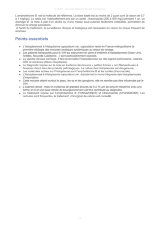 © UMVF - Université Médicale Virtuelle Francophone
L’amphotéricine B est la molécule de référence. La dose totale est au moins de 2 g par cure (à raison de 0,7
à 1 mg/kg/j). Le relais est habituellement pris par un azolé : itraconazole (200 à 400 mg/j) pendant 1 an. Le
drainage et la mise à plat d’un abcès ou d’une masse sous-cutanée facilement extirpable, permettent de
diminuer la charge parasitaire.
A l'arrêt du traitement, la surveillance clinique et biologique est nécessaire en raison du risque fréquent de
récidives.
Points essentiels
● L’histoplasmose à Histoplasma capsulatum var. capsulatum reste en France métropolitaine la
première étiologie des mycoses exotiques systémiques au retour de voyage.
● Les patients séropositifs pour le VIH qui séjournent en zone d’endémie d’histoplasmose (Etats-Unis,
Antilles, Nouvelle Calédonie…) sont particulièrement exposés.
● Le spectre clinique est large. Il faut reconnaître l’histoplasmose sur des signes pulmonaires, cutanés,
ORL et viscéraux (fièvre inexpliquée).
● Le diagnostic repose sur la mise en évidence des levures « petites formes » non filamenteuses à
l’examen direct dans les produits pathologiques. La culture des histoplasmes est dangereuse.
● Les molécules actives sur l’histoplasme sont l’amphotéricine B et les azolés (itraconazole).
● L’histoplasmose à Histoplasma capsulatum var. duboisii est la moins fréquente des histoplasmoses
d’importation.
● Cette mycose atteint surtout la peau, les os et les ganglions, elle ne semble pas être influencée par le
VIH.
● L’examen direct : mise en évidence de grandes levures de 8 à 15 µm de long en moyenne avec une
forme en 8 et une base étroite de bourgeonnement est très contributif au diagnostic.
● Le traitement repose sur l’amphotéricine B (FUNGIZONE®) et l’itraconazole (SPORANOX®). Les
rechutes sont fréquentes, le traitement chirurgical des abcès est conseillé.
12
 