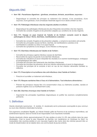 © UMVF - Université Médicale Virtuelle Francophone
Objectifs ENC
● Item 168 : Parasitoses digestives : giardiose, amoebose, téniasis, ascaridiose, oxyurose :
○ Diagnostiquer et connaître les principes du traitement d'un téniasis, d’une ascaridiose, d'une
oxyurose, d'une giardiose, d'une amoebose intestinale aiguë et d'un abcès amibien du foie.
● Item 170. Pathologie infectieuse chez les migrants adultes et enfants :
○ Diagnostiquer les pathologies infectieuses les plus fréquentes rencontrées chez les migrants.
○ Connaître les conseils d’hygiène et de prévention adaptés aux conditions de vie des migrants.
● Item 171. Voyage en pays tropical de l'adulte et de l'enfant: conseils avant le départ,
pathologies du retour: fièvre, diarrhées, manifestations cutanées :
○ Connaître les conseils d’hygiène et de prévention adaptée, y compris la vaccination anti-amarile.
○ Connaître les principales causes de fièvre, diarrhée, de manifestations cutanées et de
manifestations cutanées au retour d’un pays tropical.
○ Connaître les symptômes d’une dengue, d’une infection à chikungunya.
● Item 172. Diarrhées infectieuses de l'adulte et de l'enfant :
○ Connaître les principaux agents infectieux causes de diarrhées.
○ Reconnaître les signes de gravité d’une diarrhée infectieuse.
○ Connaître les indications et savoir interpréter les résultats d’un examen bactériologique, virologique
et parasitologique des selles.
○ Connaître les principes des traitements des diarrhées infectieuses.
○ Connaître les principes de prévention de la toxi infection alimentaire et savoir la diagnostiquer.
○ Connaître les principes de la conduite à tenir en cas de toxi infection alimentaire familiale ou
collective.
● Item 173. Prescription et surveillance des anti-infectieux chez l'adulte et l'enfant :
○ Prescrire et surveiller un traitement anti-infectieux.
● Item 175. Risques sanitaires liées à l'eau et à l'alimentation. Toxi-infections alimentaires :
○ Préciser les principaux risques liés à la consommation d’eau ou d'aliments (crudités, viandes et
poissons ingérés crus ou insuffisamment cuits).
● Item 282. Diarrhée chronique chez l'adulte et l'enfant :
○ Argumenter les principales hypothèses diagnostiques et justifier les examens complémentaires
pertinents.
1. Définition
Giardia intestinalis (synonymes : G. lamblia, G. duodenalis) est le protozoaire cosmopolite le plus commun
au cours des infections intestinales humaines.
Cet organisme unicellulaire flagellé, qui infecte l'intestin grêle de l'homme et de nombreux mammifères, est
extrêmement répandu dans le monde et est responsable d’une importante morbidité.
Giardia intestinalis infecte approximativement 2% des adultes et entre 6 à 8% des enfants dans les pays
développés. C'est la cause la plus fréquente de diarrhée non bactérienne en Amérique du Nord. La
manipulation des couches-culottes et une mauvaise hygiène des mains dans les crèches peuvent être un
mode de dissémination de la maladie dans une communauté de jeunes enfants.
3
 
