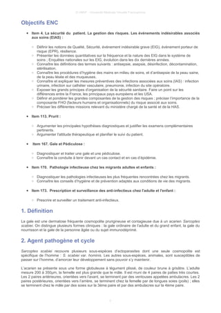 © UMVF - Université Médicale Virtuelle Francophone
Objectifs ENC
● Item 4. La sécurité du patient. La gestion des risques. Les événements indésirables associés
aux soins (EIAS) :
○ Définir les notions de Qualité, Sécurité, événement indésirable grave (EIG), évènement porteur de
risque (EPR), résilience.
○ Présenter les données quantitatives sur la fréquence et la nature des EIG dans le système de
soins ; Enquêtes nationales sur les EIG, évolution dans les dix dernières années.
○ Connaître les définitions des termes suivants : antisepsie, asepsie, désinfection, décontamination,
stérilisation.
○ Connaître les procédures d’hygiène des mains en milieu de soins, et d’antisepsie de la peau saine,
de la peau lésée et des muqueuses.
○ Connaître et expliquer les mesures préventives des infections associées aux soins (IAS) : infection
urinaire, infection sur cathéter vasculaire, pneumonie, infection du site opératoire.
○ Exposer les grands principes d’organisation de la sécurité sanitaire. Faire un point sur les
différences entre la France, les principaux pays européens et les USA.
○ Définir et pondérer les grandes composantes de la gestion des risques ; préciser l’importance de la
composante FHO (facteurs humains et organisationnels) du risque associé aux soins.
○ Préciser les différentes missions relevant du ministère chargé de la santé et de la HAS.
● Item 113. Prurit :
○ Argumenter les principales hypothèses diagnostiques et justifier les examens complémentaires
pertinents.
○ Argumenter l'attitude thérapeutique et planifier le suivi du patient.
● Item 167. Gale et Pédiculose :
○ Diagnostiquer et traiter une gale et une pédiculose.
○ Connaître la conduite à tenir devant un cas contact et en cas d’épidémie.
● Item 170. Pathologie infectieuse chez les migrants adultes et enfants :
○ Diagnostiquer les pathologies infectieuses les plus fréquentes rencontrées chez les migrants.
○ Connaître les conseils d’hygiène et de prévention adaptés aux conditions de vie des migrants.
● Item 173. Prescription et surveillance des anti-infectieux chez l'adulte et l'enfant :
○ Prescrire et surveiller un traitement anti-infectieux.
1. Définition
La gale est une dermatose fréquente cosmopolite prurigineuse et contagieuse due à un acarien Sarcoptes
scabiei. On distingue plusieurs formes cliniques : la gale ordinaire de l’adulte et du grand enfant, la gale du
nourrisson et la gale de la personne âgée ou du sujet immunodéprimé.
2. Agent pathogène et cycle
Sarcoptes scabiei recouvre plusieurs sous-espèces d’ectoparasites dont une seule cosmopolite est
spécifique de l’homme : S. scabiei var. hominis. Les autres sous-espèces, animales, sont susceptibles de
passer sur l’homme, d’amorcer leur développement sans pouvoir s’y maintenir.
L’acarien se présente sous une forme globuleuse à tégument plissé, de couleur brune à grisâtre. L’adulte
mesure 200 à 350µm, la femelle est plus grande que le mâle. Il est muni de 4 paires de pattes très courtes.
Les 2 paires antérieures, orientées vers l’avant, se terminent par des ventouses appelées ambulacres. Les 2
paires postérieures, orientées vers l’arrière, se terminent chez la femelle par de longues soies (poils) ; elles
se terminent chez le mâle par des soies sur la 3ème paire et par des ambulacres sur la 4ème paire.
3
 