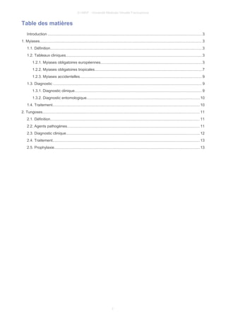 © UMVF - Université Médicale Virtuelle Francophone
Table des matières
Introduction ................................................................................................................................................. 3
1. Myiases......................................................................................................................................................... 3
1.1. Définition............................................................................................................................................... 3
1.2. Tableaux cliniques................................................................................................................................3
1.2.1. Myiases obligatoires européennes...............................................................................................3
1.2.2. Myiases obligatoires tropicales.....................................................................................................7
1.2.3. Myiases accidentelles...................................................................................................................9
1.3. Diagnostic ............................................................................................................................................ 9
1.3.1. Diagnostic clinique........................................................................................................................9
1.3.2. Diagnostic entomologique...........................................................................................................10
1.4. Traitement........................................................................................................................................... 10
2. Tungoses.................................................................................................................................................... 11
2.1. Définition............................................................................................................................................. 11
2.2. Agents pathogènes.............................................................................................................................11
2.3. Diagnostic clinique..............................................................................................................................12
2.4. Traitement........................................................................................................................................... 13
2.5. Prophylaxie.........................................................................................................................................13
2
 