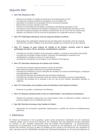© UMVF - Université Médicale Virtuelle Francophone
Objectifs ENC
● Item 165. Infections à VIH :
○ Informer et conseiller en matière de prévention de la transmission du VIH.
○ Connaître les situations justifiant la prescription d’une sérologie VIH.
○ Interpréter les résultats d’une sérologie VIH et en annoncer le résultat.
○ Reconnaître une primo infection par le VIH.
○ Prévenir et reconnaître les principales complications infectieuses associées au VIH.
○ Connaître et savoir dépister les principales complications non infectieuses associées au VIH.
○ Connaître les grands principes du traitement antirétroviral, de son suivi et de son observance.
○ Dépister une infection à VIH au cours de la grossesse et en organiser la prise en charge.
● Item 170. Pathologie infectieuse chez les migrants adultes et enfants :
○ Diagnostiquer les pathologies infectieuses les plus fréquentes rencontrées chez les migrants.
○ Connaître les conseils d’hygiène et de prévention adaptés aux conditions de vie des migrants.
● Item 171. Voyage en pays tropical de l'adulte et de l'enfant: conseils avant le départ,
pathologies du retour: fièvre, diarrhées, manifestations cutanées :
○ Connaître les conseils d’hygiène et de prévention adaptée, y compris la vaccination anti-amarile.
○ Connaître les principales causes de fièvre, diarrhée, de manifestations cutanées et de
manifestations cutanées au retour d’un pays tropical.
○ Connaître les symptômes d’une dengue, d’une infection à chikungunya.
● Item 172. Diarrhées infectieuses de l'adulte et de l'enfant :
○ Connaître les principaux agents infectieux causes de diarrhées.
○ Reconnaître les signes de gravité d’une diarrhée infectieuse.
○ Connaître les indications et savoir interpréter les résultats d’un examen bactériologique, virologique
et parasitologique des selles.
○ Connaître les principes des traitements des diarrhées infectieuses.
○ Connaître les principes de prévention de la toxi infection alimentaire et savoir la diagnostiquer.
○ Connaître les principes de la conduite à tenir en cas de toxi infection alimentaire familiale ou
collective.
● Item 173. Prescription et surveillance des anti-infectieux chez l'adulte et l'enfant :
○ Prescrire et surveiller un traitement anti-infectieux.
● Item 175. Risques sanitaires liées à l'eau et à l'alimentation. Toxi-infections alimentaires :
○ Préciser les principaux risques liés à la consommation d’eau ou d'aliments (crudités, viandes et
poissons ingérés crus ou insuffisamment cuits).
● Item 282. Diarrhée chronique chez l'adulte et l'enfant :
○ Argumenter les principales hypothèses diagnostiques et justifier les examens complémentaires
pertinents.
1. Définition
En dehors de l'amoebose et de la giardiose, quatre autres protozooses intestinales ont une importance
médicale notable, que ce soit par leur fréquence, leur implication dans des épidémies d'origine alimentaire
ou hydrique, ou leur caractère opportuniste chez les malades immunodéprimés : la cryptosporidiose,
l'isosporose, la cyclosporose et les microsporidioses. Plusieurs de ces parasitoses sont de connaissance
récente chez l'homme, soit parce qu'elles ont révélées par leur gravité ou leur fréquence avec l'épidémie du
sida, soit parce que leur identification nécessite des techniques spécifiques qui ne sont pas pratiquées en
3
 