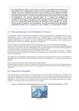 © UMVF - Université Médicale Virtuelle Francophone
Pour Cryptosporidium hominis, l’homme est le seul réservoir de parasites et la transmission est
inter-humaine. Pour Cryptosporidium parvum et pour les autres espèces plus rares d’origine
animale, l’homme se contamine par contact avec les animaux ou par ingestion d’oocystes
contaminant l’environnement. Actuellement, on estime que 40 à 50 % des infections sont dues
à Cryptosporidium hominis. En raison de la grande résistance des oocystes et de la possibilité
de contamination des réserves naturelles d’eau, on a observé des épidémies de
cryptosporidioses pouvant toucher plusieurs milliers de personnes (400 000 cas à Milwaukee
aux USA en 1993). Plusieurs épidémies ont été observées en France ces dernières années,
dues à une contamination fécale des réseaux de distribution de l’eau potable. Les oocystes
sont des formes de résistance et de dissémination, ils ne sont pas détruits par les désinfectants
habituellement utilisés pour le traitement de l’eau destinée à la consommation humaine.
2.3. Physiopathologie et manifestations cliniques
La multiplication des parasites dans les entérocytes entraîne des perturbations hydroéléctrolytiques et une
malabsorption. Chez un sujet immunocompétent, la cryptosporidiose est responsable d’une diarrhée
muqueuse consistant en 3 à 10 selles par jour, liquides et non sanglantes. Cette diarrhée s’associe à des
douleurs abdominales des nausées, une fièvre modérée (38-38.5°C inconstante). Ces symptômes sont
spontanément résolutifs en une dizaine de jours sans traitement.
Chez les enfants et les personnes âgées, on peut observer des formes diarrhéiques plus prolongées.
Chez les patients immunodéprimés, la cryptosporidiose est responsable d’une diarrhée prolongée devenant
chronique et s’associant à une forte malabsorption. Elle peut être directement ou indirectement responsable
de décès (65 décès ont été observés lors de l’épidémie de Milwaukee).
Les principaux sujets touchés sont les patients infectés par le V.I.H. dont le taux de CD4 est < 100/mm3.
Des formes sévères sont également observées chez d’autres patients immunodéprimés présentant un déficit
de l’immunité cellulaire.
Une atteinte des voies biliaires est fréquente chez les patients immunodéprimés du fait d’une colonisation de
l’épithélium des voies biliaires. Cette localisation contribue très probablement à l’entretien de la parasitose
digestive.
Des formes extra-intestinales (pulmonaires) sont exceptionnelles.
Depuis quelques années, en France, on observe une forte diminution du nombre de cas de cryptosporidiose
chez les patients infectés par le VIH, grâce à la reconstitution immunitaire induite par les traitements anti-
rétroviraux.
2.4. Diagnostic biologique
Le principal moyen de diagnostic de la cryptosporidiose est la recherche d’oocystes dans les selles. Il est
recommandé d’effectuer une technique de concentration puis une technique de coloration des oocystes. La
coloration de Ziehl-Nielsen conduit à une coloration des oocystes en rose fuschia, bien visible après contre
coloration en vert ou en bleu. Les oocystes ont une forme arrondie avec une paroi épaisse et un contenu
granuleux ; leur taille est de 5 à 8 microns suivant les espèces.
Figure 2 : Oocystes de Cryptosporidium dans les selles ; coloration Ziehl Nielsen, x 1000
(ANOFEL)
5
 