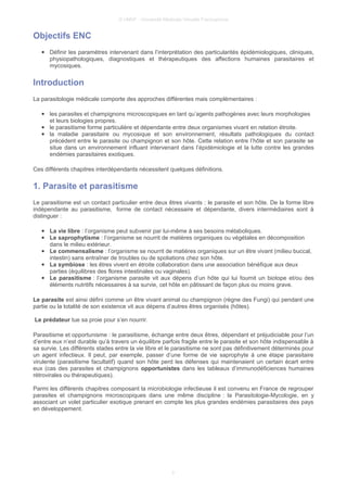 © UMVF - Université Médicale Virtuelle Francophone
Objectifs ENC
● Définir les paramètres intervenant dans l’interprétation des particularités épidémiologiques, cliniques,
physiopathologiques, diagnostiques et thérapeutiques des affections humaines parasitaires et
mycosiques.
Introduction
La parasitologie médicale comporte des approches différentes mais complémentaires :
● les parasites et champignons microscopiques en tant qu’agents pathogènes avec leurs morphologies
et leurs biologies propres.
● le parasitisme forme particulière et dépendante entre deux organismes vivant en relation étroite.
● la maladie parasitaire ou mycosique et son environnement, résultats pathologiques du contact
précédent entre le parasite ou champignon et son hôte. Cette relation entre l’hôte et son parasite se
situe dans un environnement influant intervenant dans l’épidémiologie et la lutte contre les grandes
endémies parasitaires exotiques.
Ces différents chapitres interdépendants nécessitent quelques définitions.
1. Parasite et parasitisme
Le parasitisme est un contact particulier entre deux êtres vivants : le parasite et son hôte. De la forme libre
indépendante au parasitisme, forme de contact nécessaire et dépendante, divers intermédiaires sont à
distinguer :
● La vie libre : l’organisme peut subvenir par lui-même à ses besoins métaboliques.
● Le saprophytisme : l’organisme se nourrit de matières organiques ou végétales en décomposition
dans le milieu extérieur.
● Le commensalisme : l’organisme se nourrit de matières organiques sur un être vivant (milieu buccal,
intestin) sans entraîner de troubles ou de spoliations chez son hôte.
● La symbiose : les êtres vivent en étroite collaboration dans une association bénéfique aux deux
parties (équilibres des flores intestinales ou vaginales).
● Le parasitisme : l’organisme parasite vit aux dépens d’un hôte qui lui fournit un biotope et/ou des
éléments nutritifs nécessaires à sa survie, cet hôte en pâtissant de façon plus ou moins grave.
Le parasite est ainsi défini comme un être vivant animal ou champignon (règne des Fungi) qui pendant une
partie ou la totalité de son existence vit aux dépens d’autres êtres organisés (hôtes).
Le prédateur tue sa proie pour s’en nourrir.
Parasitisme et opportunisme : le parasitisme, échange entre deux êtres, dépendant et préjudiciable pour l’un
d’entre eux n’est durable qu’à travers un équilibre parfois fragile entre le parasite et son hôte indispensable à
sa survie. Les différents stades entre la vie libre et le parasitisme ne sont pas définitivement déterminés pour
un agent infectieux. Il peut, par exemple, passer d’une forme de vie saprophyte à une étape parasitaire
virulente (parasitisme facultatif) quand son hôte perd les défenses qui maintenaient un certain écart entre
eux (cas des parasites et champignons opportunistes dans les tableaux d’immunodéficiences humaines
rétrovirales ou thérapeutiques).
Parmi les différents chapitres composant la microbiologie infectieuse il est convenu en France de regrouper
parasites et champignons microscopiques dans une même discipline : la Parasitologie-Mycologie, en y
associant un volet particulier exotique prenant en compte les plus grandes endémies parasitaires des pays
en développement.
3
 