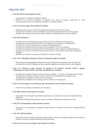 © UMVF - Université Médicale Virtuelle Francophone
Objectifs ENC
● Item 89. Déficit neurologique récent :
○ Diagnostiquer un déficit neurologique récent.
○ Identifier les situations d'urgence et planifier leur prise en charge, notamment en unité
neurovasculaire en cas de suspicion d’accident vasculaire cérébral.
● Item 144. Fièvre aigüe chez l'enfant et l'adulte :
○ Diagnostiquer la cause. Conduire le diagnostic étiologique d’une fièvre aiguë.
○ Connaître les indications et les modalités du traitement symptomatique d’une fièvre aiguë.
○ Identifier les situations d’urgence et celles imposant l’hospitalisation d’un patient fébrile.
● Item 166. Paludisme :
○ Connaître les circonstances imposant la recherche d’un paludisme et les examens
complémentaires permettant de confirmer le diagnostic et d’évaluer le retentissement.
○ Connaître les critères de gravité, les principes de l’hospitalisation.
○ Connaître le traitement et les principes de la surveillance d’un accès palustre.
○ Connaître les principes de la prévention antivectorielle et de la protection médicamenteuse.
○ Accéder aux sources d’information permettant la mise en oeuvre des mesures de prophylaxie
adaptées.
○ Identifier les situations d’urgence et planifier leur prise en charge.
● Item 170. Pathologie infectieuse chez les migrants adultes et enfants :
○ Diagnostiquer les pathologies infectieuses les plus fréquentes rencontrées chez les migrants.
○ Connaître les conseils d’hygiène et de prévention adaptés aux conditions de vie des migrants.
● Item 171. Voyage en pays tropical de l'adulte et de l'enfant: conseils avant le départ,
pathologies du retour: fièvre, diarrhée, manifestations cutanées :
○ Connaître les conseils d’hygiène et de prévention adaptée, y compris la vaccination anti-amarile.
○ Connaître les principales causes de fièvre, diarrhée, de manifestations cutanées et de
manifestations cutanées au retour d’un pays tropical.
○ Connaître les symptômes d’une dengue, d’une infection à chikungunya.
● Item 173. Prescription et surveillance des anti-infectieux chez l'adulte et l'enfant :
○ Prescrire et surveiller un traitement anti-infectieux.
● Item 209. Anémie chez l'adulte et l'enfant :
○ Argumenter les principales hypothèses diagnostiques et justifier les examens complémentaires
pertinents.
○ Argumenter l'attitude thérapeutique dans les anémies carentielles et planifier leur suivi.
● Item 210. Thrombopénie chez l'adulte et l'enfant :
○ Argumenter les principales hypothèses diagnostiques et justifier les examens complémentaires
pertinents.
● Item 272. Splénomégalie :
○ Argumenter les principales hypothèses diagnostiques devant une splénomégalie et demander les
premiers examens complémentaires les plus pertinents.
● Item 331. Coma on traumatique chez l'adulte et l'enfant :
3
 