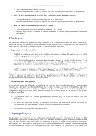 © UMVF - Université Médicale Virtuelle Francophone
○ Diagnostiquer un coma non traumatique.
○ Identifier les situations d'urgence et planifier leur prise en charge pré-hospitalière et hospitalière.
● Item 338. Etat confusionnel et troubles de la conscience chez l'adulte et l'enfant :
○ Diagnostiquer un état confusionnel et un trouble de la conscience.
○ Identifier les situations d'urgence et planifier leur prise en charge pré-hospitalière et hospitalière.
● Item 341. Convulsions chez le nourrisson et l'enfant :
○ Diagnostiquer une convulsion chez le nourrisson et chez l'enfant.
○ Identifier les situations d'urgence et planifier leur prise en charge pré-hospitalière et hospitalière
(posologies).
Introduction
Le paludisme (malaria en anglais) est une parasitose due à des hématozoaires du genre Plasmodium,
transmise par des moustiques du genre Anopheles. Cette maladie, surtout importante pour les populations
vivant en zone d’endémie (zone intertropicale), l’est aussi pour les voyageurs.
1. Importance à l'échelle mondiale
● En 2009 le paludisme reste la première endémie parasitaire mondiale. On estime que près de la
moitié de la population mondiale vit en zone d’endémie.
● Le nombre d’accès palustres survenant chaque année à travers le monde semble diminuer, il est
estimé entre 250 à 500 millions, entraînant la mort d'environ 750000 à 1 millions de personnes, parmi
lesquelles une majorité de jeunes enfants vivant en Afrique sub-saharienne.
● Le paludisme représente une charge financière énorme pour les populations et par conséquent la
maladie constitue un obstacle au développement des pays concernés, notamment en Afrique.
Pour toutes ces raisons, la lutte contre le paludisme constitue, avec la lutte contre le SIDA et la tuberculose,
un des « Objectifs Du Millénaire » définis par les Nations-Unies, et le « Fond Mondial » est destiné à
approvisionner les pays demandeurs en médicaments.
2. Importance pour les voyageurs
A une échelle tout à fait différente, le paludisme est important aussi pour les voyageurs. L’augmentation
actuelle des échanges internationaux fait que tout médecin exerçant en France métropolitaine peut être
confronté au paludisme dans sa pratique quotidienne. En France, en 2010 le nombre de cas de paludisme
d’importation diagnostiqués était estimé à environ 4600. Chaque année, moins de 20 personnes meurent en
France du paludisme.
● Le paludisme reste une maladie potentiellement mortelle pour un sujet non-immun (cas des
voyageurs).
● Au cours des dernières années, la prévention individuelle est redevenue difficile en raison de
l’augmentation des résistances du parasite vis-à-vis des traitements préventifs.
● Actuellement aucun vaccin n’est commercialisé.
1. Agent pathogène
Le paludisme est transmis par un protozoaire appartenant au genre Plasmodium. Il existe de très
nombreuses espèces de Plasmodium (plus de 140), touchant diverses espèces animales mais seulement
cinq de ces espèces sont retrouvées en pathologie humaine. Il s’agit de Plasmodium falciparum,
Plasmodium vivax, Plasmodium ovale, Plasmodium malariae et Plasmodium knowlesi, parasite habituel des
singes (macaques) d'Asie qui vient de passer récemment chez l'homme. Les cinq espèces diffèrent par des
4
 