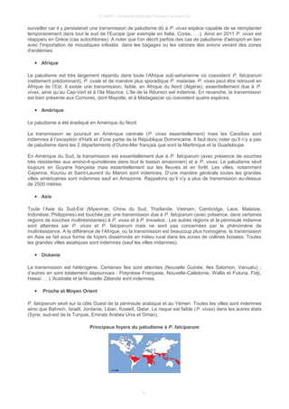 © UMVF - Université Médicale Virtuelle Francophone
surveiller car il y persisterait une transmission de paludisme dû à P. vivax espèce capable de se réimplanter
temporairement dans tout le sud de l’Europe (par exemple en Italie, Corse, ….). Ainsi en 2011 P. vivax est
réapparu en Grèce (cas autochtones). A noter que l'on décrit parfois des cas de paludisme d'aéroport en lien
avec l'importation de moustiques infestés dans les bagages ou les cabines des avions venant des zones
d'endémies.
● Afrique
Le paludisme est très largement répandu dans toute l’Afrique sub-saharienne où coexistent P. falciparum
(nettement prédominant), P. ovale et de manière plus sporadique P. malariae. P. vivax peut être retrouvé en
Afrique de l’Est. Il existe une transmission, faible, en Afrique du Nord (Algérie), essentiellement due à P.
vivax, ainsi qu’au Cap-Vert et à l’Ile Maurice. L’Ile de la Réunion est indemne. En revanche, la transmission
est bien présente aux Comores, dont Mayotte, et à Madagascar où coexistent quatre espèces.
● Amérique
Le paludisme a été éradiqué en Amérique du Nord.
La transmission se poursuit en Amérique centrale (P. vivax essentiellement) mais les Caraïbes sont
indemnes à l’exception d’Haïti et d’une partie de la République Dominicaine. Il faut donc noter qu’il n’y a pas
de paludisme dans les 2 départements d’Outre-Mer français que sont la Martinique et la Guadeloupe.
En Amérique du Sud, la transmission est essentiellement due à P. falciparum (avec présence de souches
très résistantes aux amino-4-quinoléines dans tout le bassin amazonien) et à P. vivax. Le paludisme sévit
toujours en Guyane française mais essentiellement sur les fleuves et en forêt. Les villes, notamment
Cayenne, Kourou et Saint-Laurent du Maroni sont indemnes. D’une manière générale toutes les grandes
villes américaines sont indemnes sauf en Amazonie. Rappelons qu’il n’y a plus de transmission au-dessus
de 2500 mètres.
● Asie
Toute l’Asie du Sud-Est (Myanmar, Chine du Sud, Thaïlande, Vietnam, Cambodge, Laos, Malaisie,
Indonésie, Philippines) est touchée par une transmission due à P. falciparum (avec présence, dans certaines
régions de souches multirésistantes) à P. vivax et à P. knowlesi.. Les autres régions et la péninsule indienne
sont atteintes par P. vivax et P. falciparum mais ne sont pas concernées par le phénomène de
multirésistance. A la différence de l’Afrique, où la transmission est beaucoup plus homogène, la transmission
en Asie se fait sous forme de foyers disséminés en milieu rural dans les zones de collines boisées. Toutes
les grandes villes asiatiques sont indemnes (sauf les villes indiennes).
● Océanie
La transmission est hétérogène. Certaines îles sont atteintes (Nouvelle Guinée, Iles Salomon, Vanuatu) ;
d’autres en sont totalement dépourvues : Polynésie Française, Nouvelle-Calédonie, Wallis et Futuna, Fidji,
Hawaï … L’Australie et la Nouvelle Zélande sont indemnes.
● Proche et Moyen Orient
P. falciparum sévit sur la côte Ouest de la péninsule arabique et au Yémen. Toutes les villes sont indemnes
ainsi que Bahreïn, Israël, Jordanie, Liban, Koweït, Qatar. Le risque est faible (P. vivax) dans les autres états
(Syrie, sud-est de la Turquie, Emirats Arabes Unis et Oman).
Principaux foyers du paludisme à P. falciparum
9
 