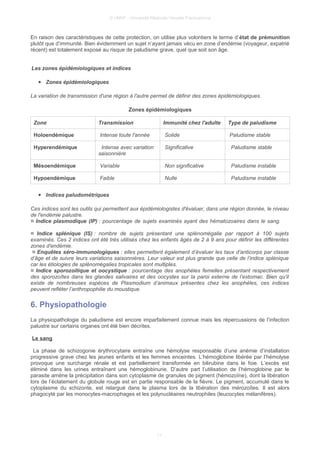 © UMVF - Université Médicale Virtuelle Francophone
En raison des caractéristiques de cette protection, on utilise plus volontiers le terme d’état de prémunition
plutôt que d’immunité. Bien évidemment un sujet n’ayant jamais vécu en zone d’endémie (voyageur, expatrié
récent) est totalement exposé au risque de paludisme grave, quel que soit son âge.
Les zones épidémiologiques et indices
● Zones épidémiologiques
La variation de transmission d'une région à l'autre permet de définir des zones épidémiologiques.
Zones épidémiologiques
Zone Transmission Immunité chez l'adulte Type de paludisme
Holoendémique Intense toute l'année Solide Paludisme stable
Hyperendémique Intense avec variation
saisonnière
Significative Paludisme stable
Mésoendémique Variable Non significative Paludisme instable
Hypoendémique Faible Nulle Paludisme instable
● Indices paludométriques
Ces indices sont les outils qui permettent aux épidémiologistes d'évaluer, dans une région donnée, le niveau
de l'endémie palustre.
¤ Indice plasmodique (IP) : pourcentage de sujets examinés ayant des hématozoaires dans le sang.
¤ Indice splénique (IS) : nombre de sujets présentant une splénomégalie par rapport à 100 sujets
examinés. Ces 2 indices ont été très utilisés chez les enfants âgés de 2 à 9 ans pour définir les différentes
zones d'endémie.
¤ Enquêtes séro-immunologiques : elles permettent également d’évaluer les taux d’anticorps par classe
d’âge et de suivre leurs variations saisonnières. Leur valeur est plus grande que celle de l’indice splénique
car les étiologies de splénomégalies tropicales sont multiples.
¤ Indice sporozoïtique et oocystique : pourcentage des anophèles femelles présentant respectivement
des sporozoïtes dans les glandes salivaires et des oocystes sur la paroi externe de l’estomac. Bien qu’il
existe de nombreuses espèces de Plasmodium d’animaux présentes chez les anophèles, ces indices
peuvent refléter l’anthropophilie du moustique.
6. Physiopathologie
La physiopathologie du paludisme est encore imparfaitement connue mais les répercussions de l’infection
palustre sur certains organes ont été bien décrites.
Le sang
La phase de schizogonie érythrocytaire entraîne une hémolyse responsable d’une anémie d’installation
progressive grave chez les jeunes enfants et les femmes enceintes. L’hémoglobine libérée par l’hémolyse
provoque une surcharge rénale et est partiellement transformée en bilirubine dans le foie. L’excès est
éliminé dans les urines entraînant une hémoglobinurie. D’autre part l’utilisation de l’hémoglobine par le
parasite amène la précipitation dans son cytoplasme de granules de pigment (hémozoïne), dont la libération
lors de l’éclatement du globule rouge est en partie responsable de la fièvre. Le pigment, accumulé dans le
cytoplasme du schizonte, est relargué dans le plasma lors de la libération des mérozoïtes. Il est alors
phagocyté par les monocytes-macrophages et les polynucléaires neutrophiles (leucocytes mélanifères).
11
 