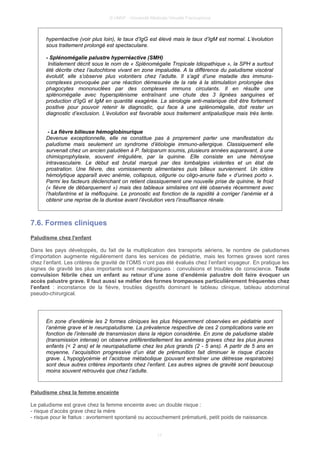 © UMVF - Université Médicale Virtuelle Francophone
hyperréactive (voir plus loin), le taux d’IgG est élevé mais le taux d’IgM est normal. L’évolution
sous traitement prolongé est spectaculaire.
- Splénomégalie palustre hyperréactive (SMH)
Initialement décrit sous le nom de « Splénomégalie Tropicale Idiopathique », la SPH a surtout
été décrite chez l’autochtone vivant en zone impaludée. A la différence du paludisme viscéral
évolutif, elle s’observe plus volontiers chez l’adulte. Il s’agit d’une maladie des immuns-
complexes provoquée par une réaction démesurée de la rate à la stimulation prolongée des
phagocytes mononuclées par des complexes immuns circulants. Il en résulte une
splénomégalie avec hypersplénisme entraînant une chute des 3 lignées sanguines et
production d’IgG et IgM en quantité exagérée. La sérologie anti-malarique doit être fortement
positive pour pouvoir retenir le diagnostic, qui face à une splénomégalie, doit rester un
diagnostic d’exclusion. L’évolution est favorable sous traitement antipaludique mais très lente.
- La fièvre bilieuse hémoglobinurique
Devenue exceptionnelle, elle ne constitue pas à proprement parler une manifestation du
paludisme mais seulement un syndrome d’étiologie immuno-allergique. Classiquement elle
survenait chez un ancien paludéen à P. falciparum soumis, plusieurs années auparavant, à une
chimioprophylaxie, souvent irrégulière, par la quinine. Elle consiste en une hémolyse
intravasculaire. Le début est brutal marqué par des lombalgies violentes et un état de
prostration. Une fièvre, des vomissements alimentaires puis bilieux surviennent. Un ictère
hémolytique apparaît avec anémie, collapsus, oligurie ou oligo-anurie faite « d’urines porto ».
Parmi les facteurs déclenchant on retient classiquement une nouvelle prise de quinine, le froid
(« fièvre de débarquement ») mais des tableaux similaires ont été observés récemment avec
l’halofantrine et la méfloquine. Le pronostic est fonction de la rapidité à corriger l’anémie et à
obtenir une reprise de la diurèse avant l’évolution vers l’insuffisance rénale.
7.6. Formes cliniques
Paludisme chez l'enfant
Dans les pays développés, du fait de la multiplication des transports aériens, le nombre de paludismes
d’importation augmente régulièrement dans les services de pédiatrie, mais les formes graves sont rares
chez l’enfant. Les critères de gravité de l’OMS n’ont pas été évalués chez l’enfant voyageur. En pratique les
signes de gravité les plus importants sont neurologiques : convulsions et troubles de conscience. Toute
convulsion fébrile chez un enfant au retour d’une zone d’endémie palustre doit faire évoquer un
accès palustre grave. Il faut aussi se méfier des formes trompeuses particulièrement fréquentes chez
l’enfant : inconstance de la fièvre, troubles digestifs dominant le tableau clinique, tableau abdominal
pseudo-chirurgical.
En zone d’endémie les 2 formes cliniques les plus fréquemment observées en pédiatrie sont
l’anémie grave et le neuropaludisme. La prévalence respective de ces 2 complications varie en
fonction de l’intensité de transmission dans la région considérée. En zone de paludisme stable
(transmission intense) on observe préférentiellement les anémies graves chez les plus jeunes
enfants (< 2 ans) et le neuropaludisme chez les plus grands (2 - 5 ans). A partir de 5 ans en
moyenne, l’acquisition progressive d’un état de prémunition fait diminuer le risque d’accès
grave. L’hypoglycémie et l’acidose métabolique (pouvant entraîner une détresse respiratoire)
sont deux autres critères importants chez l’enfant. Les autres signes de gravité sont beaucoup
moins souvent retrouvés que chez l’adulte.
Paludisme chez la femme enceinte
Le paludisme est grave chez la femme enceinte avec un double risque :
- risque d’accès grave chez la mère
- risque pour le fœtus : avortement spontané ou accouchement prématuré, petit poids de naissance.
17
 