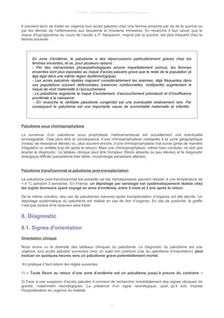 © UMVF - Université Médicale Virtuelle Francophone
Il convient donc de traiter en urgence tout accès palustre chez une femme enceinte par de de la quinine ou
par les dérivés de l’artémisinine aux deuxième et troisième trimestres. En revanche il faut savoir que le
risque d’hypoglycémie au cours de l’accès à P. falciparum, majoré par la quinine, est plus fréquent chez la
femme enceinte.
En zone d’endémie, le paludisme a des répercussions particulièrement graves chez les
femmes enceintes, et ce, pour plusieurs raisons :
- Par des mécanismes physiopathologiques encore imparfaitement connus, les femmes
enceintes sont plus exposées au risque d’accès palustre grave que le reste de la population (à
âge égal dans une même région épidémiologique).
- Les accès palustres répétés majorent considérablement les anémies, déjà fréquentes dans
ces populations souvent défavorisées (carences nutritionnelles, multiparité) augmentant le
risque de mort maternelle à l’accouchement.
- Le paludisme augmente le risque d’avortement, d’accouchement prématuré et d’insuffisance
pondérale à la naissance.
- En revanche le véritable paludisme congénital est une éventualité relativement rare. Par
conséquent le paludisme est une importante cause de surmortalité maternelle et infantile.
Paludisme sous chimioprophylaxie
La survenue d’un paludisme sous prophylaxie médicamenteuse est actuellement une éventualité
envisageable. Cela peut être la conséquence d’une chimioprophylaxie inadaptée à la zone géographique
(niveau de résistance élevée) ou, plus souvent encore, d’une chimioprophylaxie mal suivie (prise de manière
irrégulière ou arrêtée trop tôt après le retour). Mais une chimioprophylaxie, même bien conduite, ne doit pas
écarter le diagnostic. Le tableau clinique peut être trompeur (fièvre absente ou peu élevée) et le diagnostic
biologique difficile (parasitémie très faible, morphologie parasitaire altérée).
Paludisme transfusionnel et paludisme post-transplantation
Le paludisme post-transfusionnel est possible car les hématozoaires peuvent résister à une température de
+ 4 °C pendant 3 semaines. En France, un dépistage par sérologie est systématiquement réalisé chez
les sujets donneurs ayant voyagé en zone d’endémie, entre 4 mois et 3 ans après le retour.
De la même manière, des cas de paludismes transmis après transplantation d’organes ont été décrits. Un
dépistage systématique du paludisme est réalisé en cas de don d’organes. En cas de positivité, la greffe
n’est pas exclue et le receveur sera traité.
8. Diagnostic
8.1. Signes d'orientation
Orientation clinique
Nous avons vu la diversité des tableaux cliniques du paludisme. Le diagnostic du paludisme est une
urgence, tout accès palustre survenant chez un sujet non prémuni (cas du paludisme d’importation) peut
évoluer en quelques heures vers un paludisme grave potentiellement mortel.
En pratique il faut retenir les règles suivantes :
1) « Toute fièvre au retour d’une zone d’endémie est un paludisme jusqu’à preuve du contraire »
2) Face à une suspicion d’accès palustre il convient de rechercher immédiatement des signes cliniques de
gravité, notamment neurologiques. La présence d’un signe neurologique, quel qu’il soit, impose
l’hospitalisation en urgence du malade.
18
 