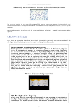 © UMVF - Université Médicale Virtuelle Francophone
Frottis de sang. Plasmodium malariae. Schizonte en plaque équatoriale (MGG x1000)
Par contre la quantité de sang examinée est plus faible que sur une goutte épaisse et cette méthode peut
être mise en défaut en cas de parasitémie faible (sensibilité théorique 20 à 30 fois moindre qu’avec la goutte
épaisse).
Les recommandations de la conférence de consensus de 2007, demandent d’associer frottis mince et goutte
épaisse.
8.2.3. Autres techniques
Pour tenter de simplifier et d’améliorer le diagnostic biologique du paludisme, d’autres techniques ont été
développées dont les tests rapides par immunochromatographie sur bandelette.
Tests de diagnostic rapide immunochromatographiques
Le principe de ces tests est la détection de protéines spécifiques de Plasmodium (antigènes
HRP-2 ou enzymes pLDH, aldolase), en chromatographie sur un support solide. Certains de
ces tests permettent maintenant d’affirmer un diagnostic positif (présence de Plasmodium) et
d’orienter le diagnostic d’espèce : P. falciparum et/ou autre espèce. Ces tests rapides, très
simples d’utilisation et conditionnés en emballages unitaires, sont très pratiques et ont une
bonne sensibilité (surtout pour P. falciparum s’ils détectent l’antigène HRP-2) mais ne
permettent pas de mesurer la parasitémie et restent positifs, pour certains, plusieurs jours
après la disparition des plasmodies du sang. En France, ils doivent être considérés comme une
aide au diagnostic mais ne doivent pas supplanter, à l’heure actuelle, les techniques
microscopiques classiques basées sur la coloration d’une goutte épaisse et d’un frottis.
L’intérêt de leur utilisation à large échelle en zone d’endémie est actuellement en discussion
mais leur coût unitaire élevé reste un obstacle. L’utilisation de ces tests rapides dans les
algorithmes de prise en charge du paludisme est recommandée lorsque l’examen
microscopique n’est pas possible.
Paludisme : Recherche d'antigènes circulants
QBC Malaria® (Quantitative Buffy Coat)
Il s’agit d’une technique basée sur une centrifugation en tube capillaire et un marquage non
spécifique des parasites par un fluorochrome (acridine orange). Il s’agit d’une technique de
concentration, très facile à maîtriser, donnant une sensibilité équivalente à celle de la goutte
21
 