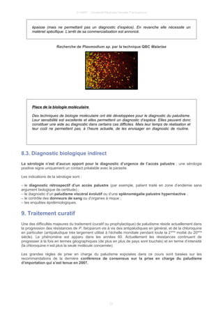 © UMVF - Université Médicale Virtuelle Francophone
épaisse (mais ne permettant pas un diagnostic d’espèce). En revanche elle nécessite un
matériel spécifique. L’arrêt de sa commercialisation est annoncé.
Recherche de Plasmodium sp. par la technique QBC Malariae
Place de la biologie moléculaire
Des techniques de biologie moléculaire ont été développées pour le diagnostic du paludisme.
Leur sensibilité est excellente et elles permettent un diagnostic d’espèce. Elles peuvent donc
constituer une aide au diagnostic dans certains cas difficiles. Mais leur temps de réalisation et
leur coût ne permettent pas, à l’heure actuelle, de les envisager en diagnostic de routine.
8.3. Diagnostic biologique indirect
La sérologie n’est d’aucun apport pour le diagnostic d’urgence de l’accès palustre ; une sérologie
positive signe uniquement un contact préalable avec le parasite.
Les indications de la sérologie sont :
– le diagnostic rétrospectif d’un accès palustre (par exemple, patient traité en zone d’endémie sans
argument biologique de certitude) ;
– le diagnostic d’un paludisme viscéral évolutif ou d’une splénomégalie palustre hyperréactive ;
– le contrôle des donneurs de sang ou d’organes à risque ;
– les enquêtes épidémiologiques.
9. Traitement curatif
Une des difficultés majeures du traitement (curatif ou prophylactique) de paludisme réside actuellement dans
la progression des résistances de P. falciparum vis à vis des antipaludiques en général, et de la chloroquine
en particulier (antipaludique très largement utilisé à l’échelle mondiale pendant toute la 2ème
moitié du 20ème
siècle). Le phénomène est apparu dans les années 60. Actuellement les résistances continuent de
progresser à la fois en termes géographiques (de plus en plus de pays sont touchés) et en terme d’intensité
(la chloroquine n’est plus la seule molécule concernée).
Les grandes règles de prise en charge du paludisme exposées dans ce cours sont basées sur les
recommandations de la dernière conférence de consensus sur la prise en charge du paludisme
d’importation qui s’est tenue en 2007.
22
 