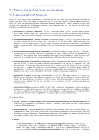 © UMVF - Université Médicale Virtuelle Francophone
9.1. Prise en charge d'une forme non compliquée
9.1.1. Accès palustre à P. falciparum
Un accès non compliqué est, par définition, un épisode aigu de paludisme se caractérisant par l’absence de
signes de gravité. Dans cette forme le patient doit toujours guérir. Le choix du protocole thérapeutique doit
donc être guidé par l’efficacité théorique de la molécule et sa faible toxicité : rapport bénéfice / risque. Cinq
produits sont actuellement d’utilisation courante, tous utilisables per os : la quinine, la méfloquine,
l’halofantrine et l’atovaquone-proguanil.
● atovaquone – Proguanil (Malarone) : per os, 4 comprimés dosés 250 mg / 100 mg, chez un adulte
et un enfant de plus de 40 kg (12 ans environ), en 1 prise par jour avec un aliment riche en lipides,
pendant 3 jours consécutifs. Surveiller la survenue de vomissements en début de traitement.
● artéméther-luméfantrine (Riamet, Coartem), comprimés dosés à 20 mg/120 mg pour un adulte et
un enfant de plus de 35 kg : 6 prises de 4 comprimés à H0, H8, H24, H36, H48 et H60, avec des
aliments riches en lipides, pendant 3 jours. Cette bithérapie, comprenant un dérivé de l’artémisinine
d’action rapide, est très efficace préconisée. Elle est disponible sur prescription hospitalière depuis
2008.
● dihydroartémisinine-pipéraquine (Eurartesim), comprimés dosés à 320 mg / 40 mg : 1 prise de 3
comprimés par jour pendant 3 jours pour un adulte et un enfant de plus de 35 kg. Un allongement de
l’espace QT est possible avec cette spécialité récemment commercialisée et justifie de sa contre-
indication en cas d’allongement congénital de l’espace QTc et d’antécédents de cardiopathies.
● quinine (Quinimax, Quinine Lafran, Surquina) : per os, 24 mg/kg (quinine base) en 3 prises par jour
pendant 7 jours. En cas de troubles digestifs (vomissements), on débute un traitement par voie
intraveineuse : 24 mg/kg en 3 perfusions lentes (sur 4 heures toutes les 8 heures) ou en perfusion
continue sur 24 heures. Un relais per os est possible. La quinine ne présente aucun risque de
complications mortelles en dehors d’une erreur de posologie lors d’un usage par voie intraveineuse.
Elle provoque assez souvent des effets indésirables auditifs transitoires (acouphènes) ;
● méfloquine (Lariam), comprimés quadrisécables à 250 mg : 25 mg/kg répartis en 3 prises sur
24 heures (un seul jour). La méfloquine présente un risque de complications neuropsychiatriques
rares mais potentiellement sévères et entraîne souvent des effets secondaires modérés (nausées,
vomissements, vertiges). Elle est contre-indiquée en cas d’antécédents de troubles psychiatriques,
même minimes ;
● halofantrine (Halfan), comprimés à 250 mg : 24 mg/kg en 3 prises, espacées de 6 heures, à distance
des repas (un seul jour). Une seconde cure, à demi-dose, est nécessaire 7 jours plus tard pour réduire
les rechutes. L’halofantrine présente un risque de complications cardiaques parfois mortelles (troubles
du rythme par allongement de l’espace QT) et nécessite donc une surveillance ECG.
En pratique, il faut :
● adulte : préférer l’atovaquone-proguanil ou l’artéméther-luméfantrine en première intention, la
quinine ou la méfloquine en deuxième intention ; n’utiliser l’halofantrine qu’avec la plus grande
prudence (ECG obligatoire) ;
● femme enceinte : seule la quinine est préconisée sans réserve parmi les cinq médicaments vus
précédemment, bien que la méfloquine ne soit plus contre-indiquée et que l’atovaquone-proguanil soit
utilisable en cas de nécessité ; l’artéméther-luméfantrine, déconseillée au premier trimestre de la
grossesse, peut être prescrite aux deuxième et troisième trimestres ;
● enfant :
○ en première intention : la méfloquine, l’atovaquone-proguanil (comprimés enfant dosés à
62,5 mg/25 mg ; de 5 kg à 8 kg de poids : 2 comprimés enfant ; de 9 kg à 10 kg : 3 comprimés
enfant ; de 11 kg à 20 kg : 1 comprimé adulte ; de 21 kg à 30 kg : 2 comprimés adulte ; de 31 kg à
40 kg : 3 comprimés adulte) ou l’artéméther-luméfantrine (de 5 kg à 14 kg de poids : 1 comprimé
23
 