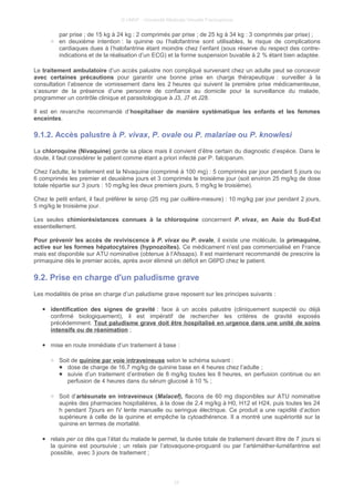© UMVF - Université Médicale Virtuelle Francophone
par prise ; de 15 kg à 24 kg : 2 comprimés par prise ; de 25 kg à 34 kg : 3 comprimés par prise) ;
○ en deuxième intention : la quinine ou l’halofantrine sont utilisables, le risque de complications
cardiaques dues à l’halofantrine étant moindre chez l’enfant (sous réserve du respect des contre-
indications et de la réalisation d’un ECG) et la forme suspension buvable à 2 % étant bien adaptée.
Le traitement ambulatoire d’un accès palustre non compliqué survenant chez un adulte peut se concevoir
avec certaines précautions pour garantir une bonne prise en charge thérapeutique : surveiller à la
consultation l’absence de vomissement dans les 2 heures qui suivent la première prise médicamenteuse,
s’assurer de la présence d’une personne de confiance au domicile pour la surveillance du malade,
programmer un contrôle clinique et parasitologique à J3, J7 et J28.
Il est en revanche recommandé d’hospitaliser de manière systématique les enfants et les femmes
enceintes.
9.1.2. Accès palustre à P. vivax, P. ovale ou P. malariae ou P. knowlesi
La chloroquine (Nivaquine) garde sa place mais il convient d’être certain du diagnostic d’espèce. Dans le
doute, il faut considérer le patient comme étant a priori infecté par P. falciparum.
Chez l’adulte, le traitement est la Nivaquine (comprimé à 100 mg) : 5 comprimés par jour pendant 5 jours ou
6 comprimés les premier et deuxième jours et 3 comprimés le troisième jour (soit environ 25 mg/kg de dose
totale répartie sur 3 jours : 10 mg/kg les deux premiers jours, 5 mg/kg le troisième).
Chez le petit enfant, il faut préférer le sirop (25 mg par cuillère-mesure) : 10 mg/kg par jour pendant 2 jours,
5 mg/kg le troisième jour.
Les seules chimiorésistances connues à la chloroquine concernent P. vivax, en Asie du Sud-Est
essentiellement.
Pour prévenir les accès de reviviscence à P. vivax ou P. ovale, il existe une molécule, la primaquine,
active sur les formes hépatocytaires (hypnozoïtes). Ce médicament n’est pas commercialisé en France
mais est disponible sur ATU nominative (obtenue à l’Afssaps). Il est maintenant recommandé de prescrire la
primaquine dès le premier accès, après avoir éliminé un déficit en G6PD chez le patient.
9.2. Prise en charge d'un paludisme grave
Les modalités de prise en charge d’un paludisme grave reposent sur les principes suivants :
● identification des signes de gravité : face à un accès palustre (cliniquement suspecté ou déjà
confirmé biologiquement), il est impératif de rechercher les critères de gravité exposés
précédemment. Tout paludisme grave doit être hospitalisé en urgence dans une unité de soins
intensifs ou de réanimation ;
● mise en route immédiate d’un traitement à base :
○ Soit de quinine par voie intraveineuse selon le schéma suivant :
■ dose de charge de 16,7 mg/kg de quinine base en 4 heures chez l’adulte ;
■ suivie d’un traitement d’entretien de 8 mg/kg toutes les 8 heures, en perfusion continue ou en
perfusion de 4 heures dans du sérum glucosé à 10 % ;
○ Soit d’artésunate en intraveineux (Malacef), flacons de 60 mg disponibles sur ATU nominative
auprès des pharmacies hospitalières, à la dose de 2,4 mg/kg à H0, H12 et H24, puis toutes les 24
h pendant 7jours en IV lente manuelle ou seringue électrique. Ce produit a une rapidité d’action
supérieure à celle de la quinine et empêche la cytoadhérence. Il a montré une supériorité sur la
quinine en termes de mortalité.
● relais per os dès que l’état du malade le permet, la durée totale de traitement devant être de 7 jours si
la quinine est poursuivie ; un relais par l’atovaquone-proguanil ou par l’artéméther-luméfantrine est
possible, avec 3 jours de traitement ;
24
 