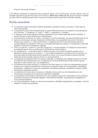© UMVF - Université Médicale Virtuelle Francophone
phase III des essais cliniques.
Il est difficile d’éradiquer le paludisme dans certaines régions où la transmission est très intense, mais on
constate cependant que tous les pays qui ont réussi à élever leur niveau de vie ont fait reculer la maladie.
La lutte contre le paludisme passe donc aussi par une lutte contre la pauvreté à l’échelle mondiale.
Points essentiels
● Le paludisme reste la première endémie parasitaire mondiale et la plus meurtrière. Il sévit dans la
zone intertropicale.
● Le paludisme est dû à des hématozoaires du genre Plasmodium dont cinq espèces sont pathogènes
pour l’homme : P. falciparum, P. vivax, P. ovale, P. malariae et P. knowlesi.
● P. falciparum est le plus répandu (Afrique subsaharienne) et responsable des formes mortelles. Il
devient de plus en plus résistant aux antipaludiques.
● La transmission se fait par un vecteur, moustique du genre Anopheles, qui pique pendant toute la nuit.
● Après de nombreuses années d’exposition ininterrompue, les populations des zones d’endémie
finissent par acquérir un « état de prémunition » fragile qui les met à l’abri des formes graves et
symptomatiques du paludisme mais pas du portage intermittent du parasite. Il n’existe pas d’immunité
durable en l’absence d’infestations répétées.
● Chez un sujet non « prémuni » (cas des voyageurs), un accès palustre à P. falciparum peut évoluer
en quelques heures vers un accès grave et entraîner la mort du patient.
● En conséquence : « toute fièvre chez un patient de retour d’une zone d’endémie palustre est un
paludisme jusqu’à preuve du contraire » ; « tout malade présentant une atteinte de la conscience ou
tout autre signe de dysfonctionnement cérébral au retour d’une zone d’endémie palustre doit être
traité dans la plus grande urgence comme un neuropaludisme. »
● Le diagnostic du paludisme est une urgence médicale. Le diagnostic de certitude repose sur la mise
en évidence des hématozoaires sur un prélèvement de sang périphérique (frottis mince et goutte
épaisse) et, dans certains cas, sur l’antigénémie.
● Le traitement de l’accès simple à P. falciparum doit faire appel à l’un des cinq médicaments suivants :
quinine per os (risque d’acouphènes), atovaquone-proguanil (risque de vomissements), artéméther-
luméfantrine, méfloquine (risque de complications neuropsychiatriques), halofantrine (risque d’effets
secondaires cardiaques graves).
● Le traitement de l’accès grave repose sur l’utilisation de la quinine ou de l’artésunate par voie
intraveineuse associée aux mesures de réanimation adaptées.
● La prophylaxie individuelle du paludisme pour les voyageurs repose sur l’association d’une protection
contre les moustiques (vêtements adaptés, insecticides et répulsifs, moustiquaires imprégnées) et
d’une chimioprophylaxie.
● La chimioprophylaxie, fondée sur des recommandations officielles régulièrement actualisées, doit être
adaptée à chaque cas particulier
27
 