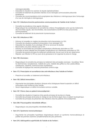 © UMVF - Université Médicale Virtuelle Francophone
méningoencéphalite.
○ Interpréter le résultat d’un examen du liquide céphalorachidien.
○ Connaître le traitement de première intention d’une méningite communautaire présumée
bactérienne.
○ Connaître les recommandations de la prophylaxie des infections à méningocoque dans l’entourage
d’un cas de méningite à méningocoque.
● Item 151. Infections broncho pulmonaires communautaires de l'adulte et de l'enfant :
○ Connaître la prévalence et les agents infectieux.
○ Diagnostiquer les complications et connaître les critères d’hospitalisation ainsi que les traitements
des bronchites aiguës, des bronchiolites, des exacerbations de BPCO et des pneumonies
communautaires,
○ Connaître le traitement de la pneumonie à pneumocoque.
● Item 165. Infections à VIH :
○ Informer et conseiller en matière de prévention de la transmission du VIH.
○ Connaître les situations justifiant la prescription d’une sérologie VIH.
○ Interpréter les résultats d’une sérologie VIH et en annoncer le résultat.
○ Reconnaître une primo infection par le VIH.
○ Prévenir et reconnaître les principales complications infectieuses associées au VIH.
○ Connaître et savoir dépister les principales complications non infectieuses associées au VIH.
○ Connaître les grands principes du traitement antirétroviral, de son suivi et de son observance.
○ Dépister une infection à VIH au cours de la grossesse et en organiser la prise en charge.
● Item 169. Zoonoses :
○ Diagnostiquer et connaître les principes du traitement des principales zoonoses : brucellose, fièvre
Q, leishmaniose, toxoplasmose, maladie de Lyme, maladie des griffes du chat, pasteurellose,
rickettsioses, tularémie, échinococcoses (hydatidose)
○ Connaître et expliquer les mesures préventives contre la rage.
● Item 173. Prescription et surveillance des anti-infectieux chez l'adulte et l'enfant :
○ Prescrire et surveiller un traitement anti-infectieux.
● Item 185. Déficit immunitaire :
○ Argumenter les principales situations cliniques et/ou biologiques faisant suspecter un déficit
immunitaire chez l'enfant et chez l'adulte.
○ Savoir diagnostiquer un déficit immunitaire commun variable.
● Item 187. Fièvre chez un patient immunodéprimé :
○ Connaître les situations d’urgence et les grands principes de la prise en charge.
○ Connaître les principes de la prise en charge en cas de fièvre aiguë chez un patient neutropénique.
○ Connaître les principes de prévention des infections chez les patients immunodéprimés.
● Item 206. Pneumopathie interstitielle diffuse :
○ Diagnostiquer une pneumopathie interstitielle diffuse.
● Item 213. Syndrome mononucléosique :
○ Argumenter les principales hypothèses diagnostiques devant un syndrome mononucléosique et
justifier les premiers examens complémentaires les plus pertinents.
● Item 216. Adénopathie superficielle de l'adulte et de l'enfant :
4
 
