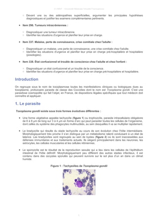 © UMVF - Université Médicale Virtuelle Francophone
○ Devant une ou des adénopathies superficielles, argumenter les principales hypothèses
diagnostiques et justifier les examens complémentaires pertinents.
● Item 296. Tumeurs intracrâniennes :
○ Diagnostiquer une tumeur intracrânienne.
○ Identifier les situations d'urgence et planifier leur prise en charge.
● Item 337. Malaise, perte de connaissance, crise comitiale chez l'adulte :
○ Diagnostiquer un malaise, une perte de connaissance, une crise comitiale chez l'adulte.
○ Identifier les situations d'urgence et planifier leur prise en charge pré-hospitalière et hospitalière
(posologies).
● Item 338. État confusionnel et trouble de conscience chez l'adulte et chez l'enfant :
○ Diagnostiquer un état confusionnel et un trouble de la conscience.
○ Identifier les situations d'urgence et planifier leur prise en charge pré-hospitalière et hospitalière.
Introduction
On regroupe sous le nom de toxoplasmose toutes les manifestations cliniques ou biologiques dues au
toxoplasme, protozoaire parasite de classe des Coccidies dont le nom est Toxoplasma gondii. C’est une
parasitose cosmopolite qui fait l’objet, en France, de dispositions légales spécifiques que tout médecin doit
connaître et appliquer.
1. Le parasite
Toxoplasma gondii existe sous trois formes évolutives différentes :
● Une forme végétative appelée tachyzoïte (figure 1) ou trophozoïte, parasite intracellulaire obligatoire
de 6 à 8 µm de long sur 3 à 4 µm en forme d’arc qui peut parasiter toutes les cellules de l’organisme,
dont celles du système des phagocytes multinucléés, au sein desquelles il va se multiplier rapidement.
● Le bradyzoïte qui résulte du stade tachyzoïte au cours de son évolution chez l’hôte intermédiaire.
Morphologiquement très proche il s’en distingue par un métabolisme ralenti conduisant à un état de
latence. Les bradyzoïtes sont regroupés au sein de kystes (figure 2) où ils sont inaccessibles aux
défenses immunitaires et aux traitements actuels. Ils siègent principalement dans les neurones, les
astrocytes, les cellules musculaires et les cellules rétiniennes.
● Le sporozoïte est le résultat de la reproduction sexuée qui a lieu dans les cellules de l’épithélium
intestinal de l’hôte définitif. Morphologiquement peu différent des autres stades infectieux, il est
contenu dans des oocystes sporulés qui peuvent survivre sur le sol plus d’un an dans un climat
humide.
Figure 1 : Tachyzoïtes de Toxoplasma gondii
5
 