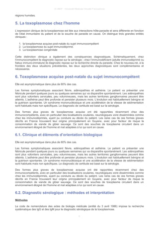 © UMVF - Université Médicale Virtuelle Francophone
régions humides.
5. La toxoplasmose chez l'homme
L’expression clinique de la toxoplasmose est liée aux interactions hôte-parasite et sera différente en fonction
de l’état immunitaire du patient et de la souche de parasite en cause. On distingue trois grandes entités
cliniques :
1. la toxoplasmose acquise post-natale du sujet immunocompétent
2. La toxoplasmose du sujet immunodéprimé.
3. La toxoplasmose congénitale
Cette distinction clinique a également des conséquences diagnostiques. Schématiquement, chez
l’immunocompétent le diagnostic repose sur la sérologie ; chez l’immunodéficient (adulte immunodéprimé ou
fœtus immuno-immature) le diagnostic repose sur la recherche directe du parasite. Chez le nouveau-né, à la
frontière des deux situations précédentes, les deux approches diagnostiques sont complémentaires et
nécessaires.
6. Toxoplasmose acquise post-natale du sujet immunocompétent
Elle est asymptomatique dans plus de 80% des cas.
Les formes symptomatiques associent fièvre, adénopathies et asthénie. Le patient va présenter une
fébricule pendant quelques jours ou quelques semaines qui va disparaître spontanément. Les adénopathies
sont plus volontiers cervicales, peu volumineuses, mais les autres territoires ganglionnaires peuvent être
atteints. L’asthénie peut être profonde et persister plusieurs mois. L’évolution est habituellement bénigne et
la guérison spontanée. Un syndrome mononucléosique et une accélération de la vitesse de sédimentation
sont habituels mais non spécifiques. Le diagnostic de certitude est basé sur la sérologie.
Des formes plus graves de toxoplasmose acquise ont été rapportées récemment chez des
immunocompétents, avec en particulier des localisations oculaires, neurologiques voire disséminées comme
chez les immunodéprimés, ayant pu conduire au décès du patient. Les rares cas de ces formes graves
décrits en France trouvaient leur origine principalement en Guyane, avec pour facteur de risque la
consommation de viande de gibier sauvage. Ce sont des souches de toxoplasme circulant dans un
environnement éloigné de l’homme et mal adaptées à lui qui sont en cause.
6.1. Clinique et éléments d’orientation biologique
Elle est asymptomatique dans plus de 80% des cas.
Les formes symptomatiques associent fièvre, adénopathies et asthénie. Le patient va présenter une
fébricule pendant quelques jours ou quelques semaines qui va disparaître spontanément. Les adénopathies
sont plus volontiers cervicales, peu volumineuses, mais les autres territoires ganglionnaires peuvent être
atteints. L’asthénie peut être profonde et persister plusieurs mois. L’évolution est habituellement bénigne et
la guérison spontanée. Un syndrome mononucléosique et une accélération de la vitesse de sédimentation
sont habituels mais non spécifiques. Le diagnostic de certitude est basé sur la sérologie.
Des formes plus graves de toxoplasmose acquise ont été rapportées récemment chez des
immunocompétents, avec en particulier des localisations oculaires, neurologiques voire disséminées comme
chez les immunodéprimés, ayant pu conduire au décès du patient. Les rares cas de ces formes graves
décrits en France trouvaient leur origine principalement en Guyane, avec pour facteur de risque la
consommation de viande de gibier sauvage. Ce sont des souches de toxoplasme circulant dans un
environnement éloigné de l’homme et mal adaptées à lui qui sont en cause.
6.2. Diagnostic sérologique : méthodes et interprétation
Méthodes
Le code de nomenclature des actes de biologie médicale (arrêté du 3 avril 1986) impose la recherche
systématique des IgG et des IgM pour le diagnostic sérologique de la toxoplasmose.
8
 
