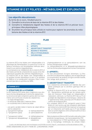ANNÉE UNIVERSITAIRE 2016-2017 / THEME VIII : LA RESPIRATION / PCEM1 31
La vitamine B12 et les folates sont indispensables à la
physiologie de l’hématopoïèse. La carence en l’un de ces
facteurs entraînera une hématopoïèse ineficace abou-
tissant à une anémie mégaloblastique
La connaissance du métabolisme de la vitamine B12 et
des folates permet de comprendre les causes et les thé-
rapeutiques possibles des anémies mégaloblastiques.
La vitamine B12 et les folates sont indispensables à
la synthèse d’acide thymidilique et donc à la synthèse
de l’ADN et à la multiplication cellulaire. Elles n’inter-
viennent pas dans la synthèse de l’ARN.
VITAMINE B12
1- STRUCTURE DE LA VITAMINE
La B12 Vitamine B12 existe dans l’organisme sous plu-
sieurs formes désignées par le terme de cobalamines.
La structure de base comprend 4 parties dont les 3 pre-
mières sont communes à toutes les cobalamines :
- un noyau tétrapyrolique
- un atome de cobalt avec 2 valences libres
- un nucléotide relié à l’atome de cobalt
- une partie variable reliée à l’atome de cobalt déinis-
sant la cobalamine :
*groupement hydroxyl > hydroxycobalamine
{ * groupement cyanyl > cyanocobalamine
* groupement méthyl > méthylcobalamine
{ * groupement déoxyadénosyl > déoxyadénosyl-
cobalamine
L’hydroxycobalamine et la cyanocobalamine sont les
formes thérapeutiques stables
La méthylcobalamine et la déoxyadénosylcobalamine
sont les formes physiologiquement actives (coenzymes).
2- APPORTS :
Ils sont exclusivement d’origine alimentaire. La Vita-
mine B12 est absente des végétaux, elle est apportée par
la consommation de produits d’origine animale (viande,
foie, laitage, œufs, poisson...)
3- ABSORPTION ET TRANSPORT
•Les cobalamines alimentaires sont libérées des com-
plexes protéiques par la sécrétion gastrique (HCl et
Pepsine).
•Libérée la Vitamine B12 se lie au facteur intrinsèque
(FI : Glycoprotéine synthétisée par les cellules parié-
tales de l’estomac). Cette étape est indispensable à
l’absorption ultérieure. La Vitamine B12 liée au FI est
protégée des dégradations enzymatiques. L’absence de
FI (gastrectomie totale, anticorps anti FI) aboutit à une
carence de la Vitamine B12.
•Le complexe VitB12-FI est transporté jusqu’à l’iléon
distal où il est reconnu par des récepteurs spéciiques
permettant à la vitamine B12 de traverser la muqueuse
par un mécanisme actif tandis que le FI est relargué
dans la lumière digestive. Enin la Vitamine B12 arrive à
la circulation portale
Dans le plasma la Vitamine B12 est véhiculée grâce à des
protéines transporteuses : les transcobalamines (TC)
La transcobalamine II (TCII) (synthétisée par l’hépato-
cyte, le macrophage, l’entérocyte, les cellules médul-
VITAMINE B12 ET FOLATES : MÉTABOLISME ET EXPLORATION
Les objectifs éducationnels
Au terme de ce cours, l’étudiant pourra :
1) Connaître la structure de base de la vitamine B12 et des folates.
2) Connaître le métabolisme digestif des folates et de la vitamine B12 et préciser leurs
principaux rôles physiologiques.
3) Enumérer les principaux tests utilisés en routine pour explorer les anomalies du méta-
bolisme des folates et de la vitamine B12
PLAN
1- STRUCTURES
2- APPORTS
3- ABSORPTION ET TRANSPORT
4- BESOINS ET RESERVES
5- RÔLE S PHYSIOLOGIQUES
6- EXPLORATIONS
Ce poly a ete telechargé depuis med-tmss.blogspot.com/2016/08/cours.html | Page Fb : www.facebook.com/Faculte.de.Medecine.TMSS
 