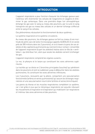 4 ANNÉE UNIVERSITAIRE 2016-2017 / THEME VIII : LA RESPIRATION / PCEM1
L’appareil respiratoire a pour fonction d’assurer les échanges gazeux avec
l’extérieur ain d’alimenter les cellules de l’organisme en oxygène et d’éli-
miner le gaz carbonique. Dans une première étape l’air atmosphérique
échange les gaz avec le sang au niveau des poumons, par la suite le sang
transporte ces gaz au niveau des cellules et un dernier échange s’effectue
entre le sang et les cellules.
Ces phénomènes nécessitent le fonctionnement de deux systèmes :
Le système respiratoire et le système circulatoire.
Au niveau des poumons, les échanges gazeux se font au niveau d’une mul-
titude de petits sacs de taille microscopique appelés ALVÉOLES (il en existe
près de 300 millions dans les 2 poumons), et ce à travers la paroi de ces al-
véoles et des capillaires pulmonaires qui viennent à leur contact. L’ensemble
de l’appareil respiratoire (à part les alvéoles) réalise alors le rôle de « venti-
lateur » qui distribue l’air, alors que seules les alvéoles servent à échanger
les gaz.
L’appareil respiratoire comprend les organes suivants :
Le nez, le pharynx et le larynx qui constituent les voies aériennes supé-
rieures.
La trachée qui se divise en 2 bronches principales (souches) qui pénètrent
dans les poumons et vont se subdiviser jusqu’à déboucher dans les alvéoles
pulmonaires. Ils constituent les voies aériennes inférieures.
Les 2 poumons, recouverts par la plèvre, comportent une vascularisation
fonctionnelle (artères et veines pulmonaires) qui assure les échanges respi-
ratoires et une vascularisation nourricière (artères et veines bronchiques).
Les parois du thorax et les muscles respiratoires complètent ce système,
car c’est grâce à eux que la mécanique respiratoire est assurée induisant
les mouvements d’inspiration et d’expiration qui mobilisent l’air respiratoire
à l’intérieur des voies aériennes et des poumons.
INTRODUCTION
Ce poly a ete telechargé depuis med-tmss.blogspot.com/2016/08/cours.html | Page Fb : www.facebook.com/Faculte.de.Medecine.TMSS
 