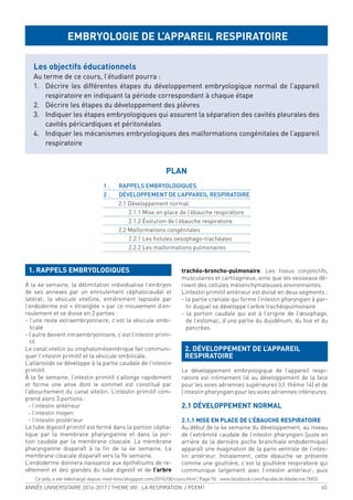 ANNÉE UNIVERSITAIRE 2016-2017 / THEME VIII : LA RESPIRATION / PCEM1 45
1. RAPPELS EMBRYOLOGIQUES
À la 4e semaine, la délimitation individualise l’embryon
de ses annexes par un enroulement céphalocaudal et
latéral; la vésicule vitelline, entièrement tapissée par
l’endoderme est « étranglée » par ce mouvement d’en-
roulement et se divise en 2 parties :
- l’une reste extraembryonnaire, c’est la vésicule ombi-
licale
- l’autre devient intraembryonnaire, c’est l’intestin primi-
tif.
Le canal vitellin ou omphalomésentérique fait communi-
quer l’intestin primitif et la vésicule ombilicale.
L’allantoïde se développe à la partie caudale de l’intestin
primitif.
À la 5e semaine, l’intestin primitif s’allonge rapidement
et forme une anse dont le sommet est constitué par
l’abouchement du canal vitellin. L’intestin primitif com-
prend alors 3 portions :
- l’intestin antérieur
- l’intestin moyen
- l’intestin postérieur
Le tube digestif primitif est fermé dans la portion cépha-
lique par la membrane pharyngienne et dans la por-
tion caudale par la membrane cloacale. La membrane
pharyngienne disparaît à la in de la 4e semaine. La
membrane cloacale disparaît vers la 9e semaine.
L’endoderme donnera naissance aux épithéliums de re-
vêtement et des glandes du tube digestif et de l’arbre
trachéo-broncho-pulmonaire. Les tissus conjonctifs,
musculaires et cartilagineux, ainsi que les vaisseaux dé-
rivent des cellules mésenchymateuses environnantes.
L’intestin primitif antérieur est divisé en deux segments :
- la partie craniale qui forme l’intestin pharyngien à par-
tir duquel se développe l’arbre trachéopulmonaire
- la portion caudale qui est à l’origine de l’œsophage,
de l’estomac, d’une partie du duodénum, du foie et du
pancréas.
2. DÉVELOPPEMENT DE L’APPAREIL
RESPIRATOIRE
Le développement embryologique de l’appareil respi-
ratoire est intimement lié au développement de la face
pour les voies aériennes supérieures (cf. thème 14) et de
l’intestin pharyngien pour les voies aériennes inférieures.
2.1 DÉVELOPPEMENT NORMAL
2.1.1 MISE EN PLACE DE L’ÉBAUCHE RESPIRATOIRE
Au début de la 4e semaine du développement, au niveau
de l’extrémité caudale de l’intestin pharyngien (juste en
arrière de la dernière poche branchiale endodermique)
apparaît une évagination de la paroi ventrale de l’intes-
tin antérieur. Initialement, cette ébauche se présente
comme une gouttière, c’est la gouttière respiratoire qui
communique largement avec l’intestin antérieur; puis
EMBRYOLOGIE DE L’APPAREIL RESPIRATOIRE
Les objectifs éducationnels
Au terme de ce cours, l’étudiant pourra :
1. Décrire les différentes étapes du développement embryologique normal de l’appareil
respiratoire en indiquant la période correspondant à chaque étape
2. Décrire les étapes du développement des plèvres
3. Indiquer les étapes embryologiques qui assurent la séparation des cavités pleurales des
cavités péricardiques et péritonéales
4. Indiquer les mécanismes embryologiques des malformations congénitales de l’appareil
respiratoire
PLAN
1 . RAPPELS EMBRYOLOGIQUES
2 . DÉVELOPPEMENT DE L’APPAREIL RESPIRATOIRE
2.1 Développement normal
2.1.1 Mise en place de l’ébauche respiratoire
2.1.2 Évolution de l’ébauche respiratoire
2.2 Malformations congénitales
2.2.1 Les istules oesophago-trachéales
2.2.2 Les malformations pulmonaires
Ce poly a ete telechargé depuis med-tmss.blogspot.com/2016/08/cours.html | Page Fb : www.facebook.com/Faculte.de.Medecine.TMSS
 