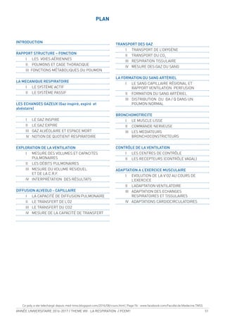 ANNÉE UNIVERSITAIRE 2016-2017 / THEME VIII : LA RESPIRATION / PCEM1 51
PLAN
INTRODUCTION
RAPPORT STRUCTURE – FONCTION
I LES VOIES AÉRIENNES
II POUMONS ET CAGE THORACIQUE
III FONCTIONS MÉTABOLIQUES DU POUMON
LA MECANIQUE RESPIRATOIRE
I LE SYSTÈME ACTIF
II LE SYSTÈME PASSIF
LES ECHANGES GAZEUX (Gaz inspiré, expiré et
alvéolaire)
I LE GAZ INSPIRE
II LE GAZ EXPIRE
III GAZ ALVÉOLAIRE ET ESPACE MORT
IV NOTION DE QUOTIENT RESPIRATOIRE
EXPLORATION DE LA VENTILATION
I MESURE DES VOLUMES ET CAPACITES
PULMONAIRES
II LES DÉBITS PULMONAIRES
III MESURE DU VOLUME RESIDUEL
ET DE LA C.R.F.
IV INTERPRÉTATION DES RÉSULTATS
DIFFUSION ALVEOLO - CAPILLAIRE
I LA CAPACITÉ DE DIFFUSION PULMONAIRE
II LE TRANSFERT DE L’O2
III LE TRANSFERT DU CO2
IV MESURE DE LA CAPACITÉ DE TRANSFERT
TRANSPORT DES GAZ
I TRANSPORT DE L’OXYGÈNE
II TRANSPORT DU CO2
III RESPIRATION TISSULAIRE
IV MESURE DES GAZ DU SANG
LA FORMATION DU SANG ARTÉRIEL
I LE SANG CAPILLAIRE RÉGIONAL ET
RAPPORT VENTILATION PERFUSION
II FORMATION DU SANG ARTÉRIEL
III DISTRIBUTION DU A / Q DANS UN
POUMON NORMAL
BRONCHOMOTRICITE
I LE MUSCLE LISSE
II COMMANDE NERVEUSE
III LES MEDIATEURS
BRONCHOCONSTRICTEURS
CONTRÔLE DE LA VENTILATION
I LES CENTRES DE CONTRÔLE
II LES RECEPTEURS (CONTRÔLE VAGAL)
ADAPTATION A L’EXERCICE MUSCULAIRE
I EVOLUTION DE LA V’O2 AU COURS DE
L’EXERCICE
II L’ADAPTATION VENTILATOIRE
III ADAPTATION DES ECHANGES
RESPIRATOIRES ET TISSULAIRES
IV ADAPTATIONS CARDIOCIRCULATOIRES
Ce poly a ete telechargé depuis med-tmss.blogspot.com/2016/08/cours.html | Page Fb : www.facebook.com/Faculte.de.Medecine.TMSS
 