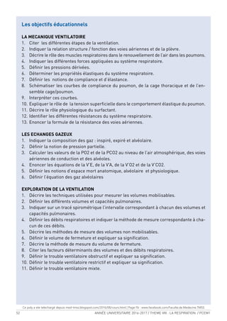 52 ANNÉE UNIVERSITAIRE 2016-2017 / THEME VIII : LA RESPIRATION / PCEM1
Les objectifs éducationnels
LA MECANIQUE VENTILATOIRE
1. Citer les différentes étapes de la ventilation.
2. Indiquer la relation structure / fonction des voies aériennes et de la plèvre.
3. Décrire le rôle des muscles respiratoires dans le renouvellement de l’air dans les poumons.
4. Indiquer les différentes forces appliquées au système respiratoire.
5. Déinir les pressions dérivées.
6. Déterminer les propriétés élastiques du système respiratoire.
7. Déinir les notions de compliance et d’élastance.
8. Schématiser les courbes de compliance du poumon, de la cage thoracique et de l’en-
semble cage/poumon.
9. Interpréter ces courbes.
10. Expliquer le rôle de la tension supericielle dans le comportement élastique du poumon.
11. Décrire le rôle physiologique du surfactant.
12. Identiier les différentes résistances du système respiratoire.
13. Enoncer la formule de la résistance des voies aériennes.
LES ECHANGES GAZEUX
1. Indiquer la composition des gaz : inspiré, expiré et alvéolaire.
2. Déinir la notion de pression partielle.
3. Calculer les valeurs de la PO2 et de la PCO2 au niveau de l’air atmosphérique, des voies
aériennes de conduction et des alvéoles.
4. Enoncer les équations de la V’E, de la V’A, de la V’O2 et de la V’CO2.
5. Déinir les notions d’espace mort anatomique, alvéolaire et physiologique.
6. Déinir l’équation des gaz alvéolaires
EXPLORATION DE LA VENTILATION
1. Décrire les techniques utilisées pour mesurer les volumes mobilisables.
2. Déinir les différents volumes et capacités pulmonaires.
3. Indiquer sur un tracé spirométrique l’intervalle correspondant à chacun des volumes et
capacités pulmonaires.
4. Déinir les débits respiratoires et indiquer la méthode de mesure correspondante à cha-
cun de ces débits.
5. Décrire les méthodes de mesure des volumes non mobilisables.
6. Déinir le volume de fermeture et expliquer sa signiication.
7. Décrire la méthode de mesure du volume de fermeture.
8. Citer les facteurs déterminants des volumes et des débits respiratoires.
9. Déinir le trouble ventilatoire obstructif et expliquer sa signiication.
10. Déinir le trouble ventilatoire restrictif et expliquer sa signiication.
11. Déinir le trouble ventilatoire mixte.
Ce poly a ete telechargé depuis med-tmss.blogspot.com/2016/08/cours.html | Page Fb : www.facebook.com/Faculte.de.Medecine.TMSS
 