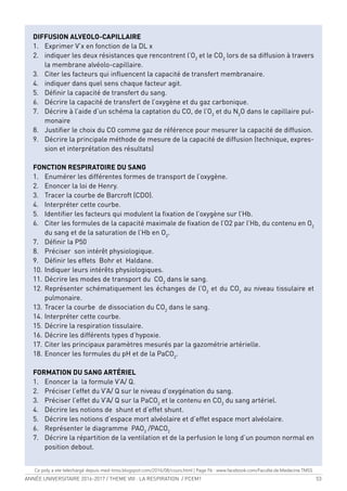 ANNÉE UNIVERSITAIRE 2016-2017 / THEME VIII : LA RESPIRATION / PCEM1 53
DIFFUSION ALVEOLO-CAPILLAIRE
1. Exprimer V’x en fonction de la DL x
2. indiquer les deux résistances que rencontrent l’O2
et le CO2
lors de sa diffusion à travers
la membrane alvéolo-capillaire.
3. Citer les facteurs qui inluencent la capacité de transfert membranaire.
4. indiquer dans quel sens chaque facteur agit.
5. Déinir la capacité de transfert du sang.
6. Décrire la capacité de transfert de l’oxygène et du gaz carbonique.
7. Décrire à l’aide d’un schéma la captation du CO, de l’O2
et du N2
O dans le capillaire pul-
monaire
8. Justiier le choix du CO comme gaz de référence pour mesurer la capacité de diffusion.
9. Décrire la principale méthode de mesure de la capacité de diffusion (technique, expres-
sion et interprétation des résultats)
FONCTION RESPIRATOIRE DU SANG
1. Enumérer les différentes formes de transport de l’oxygène.
2. Enoncer la loi de Henry.
3. Tracer la courbe de Barcroft (CDO).
4. Interpréter cette courbe.
5. Identiier les facteurs qui modulent la ixation de l’oxygène sur l’Hb.
6. Citer les formules de la capacité maximale de ixation de l’O2 par l’Hb, du contenu en O2
du sang et de la saturation de l’Hb en O2
.
7. Déinir la P50
8. Préciser son intérêt physiologique.
9. Déinir les effets Bohr et Haldane.
10. Indiquer leurs intérêts physiologiques.
11. Décrire les modes de transport du CO2
dans le sang.
12. Représenter schématiquement les échanges de l’O2
et du CO2
au niveau tissulaire et
pulmonaire.
13. Tracer la courbe de dissociation du CO2
dans le sang.
14. Interpréter cette courbe.
15. Décrire la respiration tissulaire.
16. Décrire les différents types d’hypoxie.
17. Citer les principaux paramètres mesurés par la gazométrie artérielle.
18. Enoncer les formules du pH et de la PaCO2
.
FORMATION DU SANG ARTÉRIEL
1. Enoncer la la formule V’A/ Q.
2. Préciser l’effet du V’A/ Q sur le niveau d’oxygénation du sang.
3. Préciser l’effet du V’A/ Q sur la PaCO2
et le contenu en CO2
du sang artériel.
4. Décrire les notions de shunt et d’effet shunt.
5. Décrire les notions d’espace mort alvéolaire et d’effet espace mort alvéolaire.
6. Représenter le diagramme PAO2
/PACO2
7. Décrire la répartition de la ventilation et de la perfusion le long d’un poumon normal en
position debout.
Ce poly a ete telechargé depuis med-tmss.blogspot.com/2016/08/cours.html | Page Fb : www.facebook.com/Faculte.de.Medecine.TMSS
 