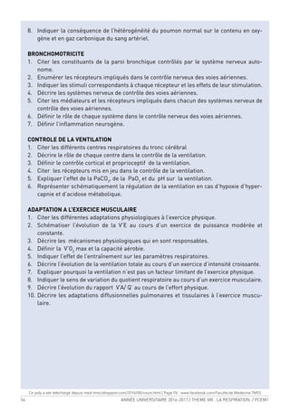 54 ANNÉE UNIVERSITAIRE 2016-2017 / THEME VIII : LA RESPIRATION / PCEM1
8. Indiquer la conséquence de l’hétérogénéité du poumon normal sur le contenu en oxy-
gène et en gaz carbonique du sang artériel.
BRONCHOMOTRICITE
1. Citer les constituants de la paroi bronchique contrôlés par le système nerveux auto-
nome.
2. Enumérer les récepteurs impliqués dans le contrôle nerveux des voies aériennes.
3. Indiquer les stimuli correspondants à chaque récepteur et les effets de leur stimulation.
4. Décrire les systèmes nerveux de contrôle des voies aériennes.
5. Citer les médiateurs et les récepteurs impliqués dans chacun des systèmes nerveux de
contrôle des voies aériennes.
6. Déinir le rôle de chaque système dans le contrôle nerveux des voies aériennes.
7. Déinir l’inlammation neurogène.
CONTROLE DE LA VENTILATION
1. Citer les différents centres respiratoires du tronc cérébral
2. Décrire le rôle de chaque centre dans le contrôle de la ventilation.
3. Déinir le contrôle cortical et proprioceptif de la ventilation.
4. Citer les récepteurs mis en jeu dans le contrôle de la ventilation.
5. Expliquer l’effet de la PaCO2
, de la PaO2
et du pH sur la ventilation.
6. Représenter schématiquement la régulation de la ventilation en cas d’hypoxie d’hyper-
capnie et d’acidose métabolique.
ADAPTATION A L’EXERCICE MUSCULAIRE
1. Citer les différentes adaptations physiologiques à l’exercice physique.
2. Schématiser l’évolution de la V’E au cours d’un exercice de puissance modérée et
constante.
3. Décrire les mécanismes physiologiques qui en sont responsables.
4. Déinir la V’O2
max et la capacité aérobie.
5. Indiquer l’effet de l’entraînement sur les paramètres respiratoires.
6. Décrire l’évolution de la ventilation totale au cours d’un exercice d’intensité croissante.
7. Expliquer pourquoi la ventilation n’est pas un facteur limitant de l’exercice physique.
8. Indiquer le sens de variation du quotient respiratoire au cours d’un exercice musculaire.
9. Décrire l’évolution du rapport V’A/ Q’ au cours de l’effort physique.
10. Décrire les adaptations diffusionnelles pulmonaires et tissulaires à l’exercice muscu-
laire.
Ce poly a ete telechargé depuis med-tmss.blogspot.com/2016/08/cours.html | Page Fb : www.facebook.com/Faculte.de.Medecine.TMSS
 
