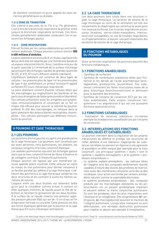 ANNÉE UNIVERSITAIRE 2016-2017 / THEME VIII : LA RESPIRATION / PCEM1 57
de diamètre constituent ce qu’on appelle les voies aé-
riennes périphériques ou distales.
1-2-2 ZONE DE TRANSITION
Elle s’étend à peu près de la 17e à la 19e génération,
c’est à dire de la bronchiole respiratoire de premier ordre
jusqu’à la bronchiole respiratoire terminale. Ces bron-
chioles partiellement alvéolisées conduisent l’air et as-
surent les échanges gazeux.
1-2-3 ZONE RESPIRATOIRE
Elle est formée par les canaux alvéolaires qui sont entiè-
rement alvéolisés. Chaque poumon contient environ 300
à 400 millions d’alvéoles.
La paroi alvéolaire est entourée d’un réseau capillaire très
dense dont elle est séparée par une membrane basale et
un espace interstitiel très in. Ainsi, l’extrême minceur de
la paroi associée à l’immensité de la surface d’échange
garantissent des échanges rapides de grandes quantités
de CO2
et d’O2
(Cf cours diffusion alvéolo-capillaire).
L’épithélium alvéolaire est constitué de deux types de
cellules : les pneumocytes de type I et les pneumocytes
de type II qui synthétisent un produit tensioactif appelé
surfactant (Cf cours mécanique respiratoire).
La paroi alvéolaire contient d’autres cellules telles que
les macrophages qui engloutissent les bactéries et les
particules étrangères de faible granulométrie (diamètre).
Ces cellules présentent aussi les antigènes aux lympho-
cytes immunocompétents et constituent de ce fait un
moyen très eficace pour assurer la stérilité du poumon
profond. À côté des macrophages, on retrouve dans la
paroi alvéolaire des polynucléaires neutrophiles, éosino-
philes… Ces cellules participent aux défenses immuni-
taires du poumon.
II POUMONS ET CAGE THORACIQUE
2.1 LES POUMONS
Les poumons droit et gauche occupent une grande partie
de la cage thoracique. Les poumons sont constitués par
les voies aériennes intra pulmonaires, les alvéoles, les
vaisseaux sanguins et le tissu conjonctif élastique.
Les alvéoles pulmonaires assurent les échanges gazeux
alors que le tissu conjonctif formé de ibres d’élastine et
de collagène contribue à l’élasticité pulmonaire.
Chaque poumon est tapissé par une membrane sé-
reuse appelée plèvre viscérale. Cette séreuse se replie
au niveau du hile pulmonaire pour donner naissance à
un feuillet pariétal qui adhère à la cage thoracique. L’ad-
hésion des poumons à la cage thoracique solidarise ces
deux structures et les contraint à suivre les mêmes va-
riations de volume.
L’espace entre ces deux feuillets est tellement faible
qu’on peut le considérer comme virtuel. Il contient en
effet, quelques millilitres de liquide jouant le rôle de lu-
briiant en facilitant le glissement de ces deux feuillets.
À la surface de ce liquide s’exerce une pression appe-
lée pression pleurale (Ppl) qui est de -5 cm d’eau en in
d’expiration normale ou courante. Cette pression est due
aux forces élastiques générées par le poumon et la cage
thoracique (Cf cours mécanique ventilatoire).
2.2 LA CAGE THORACIQUE
Les deux poumons sont situés dans une structure ri-
gide, la cage thoracique. La variation de volume de la
cage thoracique au cours de la ventilation est liée aux
mouvements du diaphragme qui constitue la seule paroi
non osseuse du thorax. Les muscles respiratoires acces-
soires (scalènes, sterno-cléido-mastoïdiens, intercos-
taux) sont susceptibles, en cas de troubles respiratoires
ou d’hyperventilation, d’assurer une part importante des
variations de volume de la cage thoracique.
III FONCTIONS MÉTABOLIQUES
DU POUMON
Outre sa fonction respiratoire, les poumons assurent des
fonctions métaboliques :
3.1 FONCTIONS ANABOLIQUES
- Synthèse de surfactant
- Synthèse de nombreuses substances telles que l’his-
tamine et les dérivés de l’acide arachidonique (pros-
taglandines, prostacycline, leucotriènes). Ces subs-
tances contractent les ibres musculaires lisses de la
paroi bronchique (bronchoconstriction) et diminuent
ainsi le diamètre des bronches.
- Synthèse de l’enzyme de conversion (EC) par les cel-
lules endothéliales. Cette enzyme transforme l’an-
giotensine I en angiotensine II qui est une puissante
hormone vasoconstrictrice.
3.2 FONCTIONS CATABOLIQUES
- Inactivation de certaines substances circulantes
exemple les bradykinines vasodilatatrices par l’enzyme
de conversion.
3.3 INTERRELATIONS DES FONCTIONS
ANABOLIQUES ET CATABOLIQUES
Le poumon intervient dans la régulation de ses propres
mécanismes de défense et protège ses structures de
l’effet délétère d’une libération inappropriée de subs-
tances sécrétées localement en réponse à une agression
et possédant un effet toxique (par exemple pour le tissu
conjonctif). Les principaux systèmes « duels » sont le
système « oxydants-antioxydants » et le système « pro-
téases-antiprotéases » :
- Le système oxydant-antioxydants : les radicaux libres
de l’oxygène sont des composés extrêmement réactifs
capables d’induire des lésions des protéines de matrice,
mais aussi des membranes cellulaires voire des acides
nucléiques. Leur action est limitée par certains antioxy-
dants naturels comme la superodyde dismutase.
- le système protéases-antiprotéases : des composés
produits par les macrophages alvéolaires ou les po-
lynucléaires ont un pouvoir protéolytique important
et peuvent altérer la trame conjonctive pulmonaire.
Ce sont les protéases, dont les plus importantes sont
l’élastase et la collagénase. Des antiprotéases (α1-an-
titrypsine, α2-macroglobuline) assurent le maintien de
l’intégrité pulmonaire. Lorsqu’elles manquent ou sont
défectueuses, une véritable destruction pulmonaire
peut s’opérer et aboutir par exemple à l’emphysème.
Ce poly a ete telechargé depuis med-tmss.blogspot.com/2016/08/cours.html | Page Fb : www.facebook.com/Faculte.de.Medecine.TMSS
 