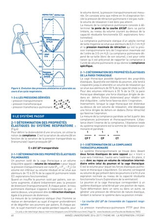 60 ANNÉE UNIVERSITAIRE 2016-2017 / THEME VIII : LA RESPIRATION / PCEM1
Figure 6. Évolution des pressions alvéolaires et pleurales au
cours d’un cycle respiratoire.
1-3-4 LES PRESSIONS DÉRIVÉES
- pression transpulmonaire PTP
= Palv
- Ppl
- pression transthoracique PTT
= Ppl
- PB
- pression transthoraco-pulmonaire PTTP
= P alv
- PB
II LE SYSTÈME PASSIF
2-1 DÉTERMINATION DES PROPRIÉTÉS
ÉLASTIQUES DU SYSTÈME RESPIRATOIRE :
(Fig.6)
Pour déinir la distensibilité d’une structure, on utilise la
notion de compliance. C’est la variation de volume ΔV en
fonction de la variation de la pression transpariétale ou
(transmurale) l’ayant provoquée ΔP :
C = ΔV/ ΔP transpariétale
2-1-1 DÉTERMINATION DES PROPRIÉTÉS ÉLASTIQUES
PULMONAIRES
Un poumon isolé de la cage thoracique a un volume
d’équilibre appelé « volume de relaxation » pour lequel
la pression transpulmonaire est nulle (PTP
= Palv
- Ppl
). Ce
volume est inférieur au volume résiduel et se situe aux
alentours de 15 à 2O % de la capacité pulmonaire totale
(Cf. explorations fonctionnelles).
Quand on insufle le poumon isolé par paliers, son vo-
lume augmente, d’abord linéairement avec la pression
de distension (transpulmonaire). À chaque palier, le tissu
pulmonaire élastique s’oppose à l’expansion du gaz : il
exerce dessus, une pression dite de rétraction élastique,
égale à la pression de distension.
La mesure de la compliance statique chez l’homme se
réalise en demandant au sujet d’inspirer profondément
et de dégonler ses poumons par paliers. À chaque pa-
lier, le sujet maintient une apnée pendant laquelle, pour
le volume donné, la pression transpulmonaire est mesu-
rée. On constate ainsi que même en in d’expiration for-
cée la pression de rétraction pulmonaire n’est pas nulle :
le volume de relaxation n’est donc pas atteint.
La mesure de la compliance pulmonaire consiste à dé-
terminer la pente de la courbe ΔV/ΔP dans sa partie
linéaire, au niveau du volume courant au-dessus de la
capacité résiduelle fonctionnelle (Cf. explorations fonc-
tionnelles).
La compliance pulmonaire statique d’un adulte normal
de taille moyenne se situe aux alentours de 0,2 l / cm H2
O
et la pression maximale de rétraction qui est la pres-
sion transpulmonaire lors de l’inspiration maximale est
de l’ordre de 3 O cm H2
O. La compliance pulmonaire dé-
pend de sa taille (donc de son volume), c’est pour cette
raison qu’il est préconisé de rapporter la compliance à
l’unité de volume pulmonaire ce qui donne la compliance
spéciique.
2- 1-2 DÉTERMINATION DES PROPRIÉTÉS ÉLASTIQUES
DE LA PAROI THORACIQUE
La cage thoracique possède également des propriétés
élastiques. Quand elle est libérée du poumon, elle tend à
s’expandre jusqu’à atteindre un volume de relaxation qui
se situe aux alentours de 55 % de la capacité vitale ou CV.
Pour des volumes inférieurs à 55 % de la CV, la paroi
thoracique développe une force élastique dirigée de de-
dans en dehors (forces distensives) pour rétablir son
état d’équilibre : cette force favorise donc l’inspiration.
Inversement, lorsque la cage thoracique est distendue
au-dessus de son volume de relaxation, elle développe
une force dirigée de dehors en dedans (force rétractile)
qui favorise l’expiration.
La mesure de la compliance pariétale se fait à partir des
compliances pulmonaire et thoracopulmonaire. L’élas-
tance étant l’inverse de la compliance, l’élastance totale
du système respiratoire est la somme de l’élastance pul-
monaire et pariétale :
1 1 1
——— = ——— + ———
CP T CP CT
2-1-3 DÉTERMINATION DE LA COMPLIANCE
THORACOPULMONAIRE
Le système thoracopulmonaire se trouve donc devant
deux forces élastiques de sens opposé qui « tirent »
l’une vers l’intérieur, l’autre vers l’extérieur. En place, il
aura donc au repos un volume de relaxation intermé-
diaire entre celui du poumon et la cage thoracique.
C’est le volume pour lequel les forces élastiques pulmo-
naire et thoracique s’équilibrent. Ce volume correspond
au volume de gaz présent dans les poumons à la in d’une
expiration normale au niveau de la capacité résiduelle
fonctionnelle (cours Explorations de la ventilation).
Le poumon et la cage thoracique correspondent à un
système élastique caractérisé par une position de repos.
Toute déformation dans un sens ou dans un autre, va
générer une pression de rétraction de nature élastique,
tendant à ramener le système dans sa position initiale.
- La courbe ΔV/ ΔP de l’ensemble de l’appareil respi-
ratoire
La pression transthoraco-pulmonaire PTTP peut être
Ce poly a ete telechargé depuis med-tmss.blogspot.com/2016/08/cours.html | Page Fb : www.facebook.com/Faculte.de.Medecine.TMSS
 