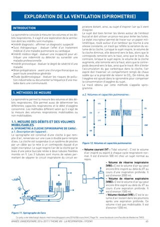 ANNÉE UNIVERSITAIRE 2016-2017 / THEME VIII : LA RESPIRATION / PCEM1 65
INTRODUCTION
La spirométrie consiste à mesurer les volumes et les dé-
bits respiratoires. Il s’agit d’une exploration de la ventila-
tion dont les intérêts sont multiples :
• Intérêt diagnostic : afirmer un diagnostic suspecté
• Suivi thérapeutique : évaluer l’effet d’un traitement
médical d’une maladie pulmonaire ou cardiaque
• Intérêt médico-légal : évaluer une incapacité pour at-
tribuer une indemnité ou détecter ou surveiller une
maladie professionnelle
• Intérêt pronostique : évaluer le degré de sévérité d’une
maladie
• Bilan préopératoire : avant une chirurgie thoracique ou
avant toute anesthésie générale
• Étude épidémiologique : évaluer les risques de pollu-
tion industrielle ou documenter la fréquence d’une ma-
ladie dans une communauté.
1. MÉTHODES DE MESURE
La spirométrie permet la mesure des volumes et des dé-
bits respiratoires. Elle permet aussi de déterminer les
différentes capacités respiratoires et le débit d’oxygène
consommé. Les méthodes différent selon qu’il s’agit de
la mesure des volumes respiratoires mobilisables ou
non mobilisables.
1.1. MESURE DES DÉBITS ET DES VOLUMES
MOBILISABLES
A. SPIROMÈTRE À CLOCHE (SPIROGRAPHE DE CARA) :
a.1. Description de l’appareil :
Le spirographe est constitué d’une cloche à gaz rem-
plie d’air, renversée sur une cuve à double paroi remplie
d’eau. La cloche est suspendue à un système de poulies
par un câble qui la relie à un contrepoids équipé d’un
stylet inscripteur. Le sujet respire l’air de la cloche par le
biais d’une pièce buccale reliée à deux tubules lexibles
montés en Y. Les 2 tubules sont munis de valves per-
mettant de séparer le circuit inspiratoire du circuit ex-
piratoire évitant, ainsi, au sujet d’inspirer l’air qu’il vient
d’expirer.
Le sujet doit bien fermer les lèvres autour de l’embout
buccal et doit utiliser un pince-nez pour éviter les fuites.
Le stylet inscripteur permet de tracer sur un papier mil-
limétrique, roulé autour d’un tambour qui tourne à une
vitesse constante, un tracé qui relète la variation du vo-
lume de la cloche. Lorsque le sujet inspire, le volume de
la cloche diminue, elle descend vers le bas, alors que le
contrepoids remonte vers le haut, ainsi que le tracé. Au
contraire, lorsque le sujet expire, le volume de la cloche
augmente, elle remonte vers le haut, alors que le contre-
poids descend vers le bas, ainsi que le tracé. Ain d’éviter
l’accumulation du gaz carbonique dans la cloche, l’air
expiré doit traverser un compartiment rempli de chaux
sodée qui a la propriété de retenir le CO2
. De même, de
l’oxygène est ajouté dans le spiromètre pour compenser
la consommation d’oxygène du sujet.
Le tracé obtenu par cette méthode s’appelle spiro-
gramme.
a.2. Volumes et capacités pulmonaires :
Figure 12. Volumes et capacités pulmonaires
- Volume courant (VT : Tidal volume) : C’est le volume
d’air inspiré ou expiré à chaque cycle respiratoire nor-
mal. Il est d’environ 500 ml chez un sujet normal au
repos.
- Volume de réserve inspiratoire
(VRI) : C’est le volume d’air qui peut
encore être inspiré au-delà du VT au
cours d’une inspiration profonde. Il
est d’environ 2000 ml.
- Volume de réserve expiratoire
(VRE) : C’est le volume d’air qui peut
encore être expiré au-delà du VT au
cours d’une expiration profonde. Il
est d’environ 1500 ml.
- Volume résiduel (VR) : C’est le vo-
lume d’air restant dans les poumons
après une expiration profonde. Ce
volume n’est pas mobilisable. Il est
d’environ 1200 ml.
EXPLORATION DE LA VENTILATION (SPIROMETRIE)
Figure 11. Spirographe de Cara
Ce poly a ete telechargé depuis med-tmss.blogspot.com/2016/08/cours.html | Page Fb : www.facebook.com/Faculte.de.Medecine.TMSS
 