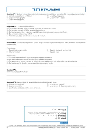 70 ANNÉE UNIVERSITAIRE 2016-2017 / THEME VIII : LA RESPIRATION / PCEM1
Question N°1 : Quelle(s) est (sont) parmi les techniques suivantes celle(s) qui permet(tent) la mesure du volume résiduel :
A - La méthode de dilution de l’hélium B - La pléthysmographie
C - Le pneumotachographe D - Le Spirométre à cloche
E - Le débimètre de pointe.
Question N°2 : Le coeficient de Tiffeneau :
A - Est le rapport entre le volume résiduel et la capacité pulmonaire totale
B - Est le rapport entre le VEMS et la capacité vitale forcée
C - Est le volume expiratoire maximum expiré à la première seconde d’une expiration forcée
D - Est normalement supérieur à 75 %
E - Peut être évalué par la méthode de dilution de l’hélium.
Question N°3 : Question à complément : Devant chaque numéro de proposition noter la lettre identiiant le complément
correspondant :
Propositions :
1 - Capacité pulmonaire totale 2 - Capacité résiduelle fonctionnelle
3 - Volume résiduel 4 - Capacité vitale
Propositions :
A - Est le volume restant dans le poumon après une expiration forcée
B - Est le volume restant dans le poumon après une expiration calme
C - Est la somme du volume courant, du volume de réserve expiratoire et le volume de réserve inspiratoire
D - Est le volume d’air dans les poumons après une inspiration forcée.
Question N°4 :
Déinir le volume de fermeture ?
Question N°5 : La diminution de la capacité vitale peut être observée dans :
A - Le syndrome obstructif B - Le syndrome restrictif
C - Le syndrome mixte D - Le syndrome de distension pulmonaire
E - L’obstruction isolée des petites voies aériennes.
TESTS D’EVALUATION
Questionn°1:A,B.
Questionn°2:D.
Questionn°3:1:…D2:…B3:…A4:…C
Questionn°4:C’estlevolumeàpartirduquellespetitesbronches
auniveaudesbasescommencentàsefermeràlaind’uneexpiration
forcée
Questionn°5:À,B,C,D.
RÉPONSES
Ce poly a ete telechargé depuis med-tmss.blogspot.com/2016/08/cours.html | Page Fb : www.facebook.com/Faculte.de.Medecine.TMSS
 