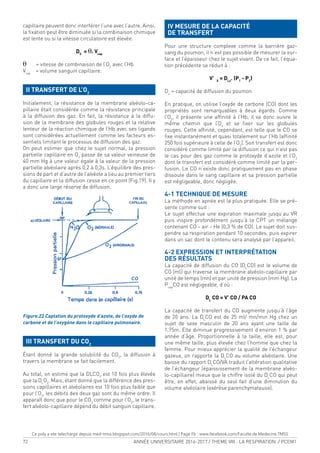 72 ANNÉE UNIVERSITAIRE 2016-2017 / THEME VIII : LA RESPIRATION / PCEM1
capillaire peuvent donc interférer l’une avec l’autre. Ainsi,
la ixation peut être diminuée si la combinaison chimique
est lente ou si la vitesse circulatoire est élevée.
DS
= q. Vcap
q = vitesse de combinaison de l’O2
avec l’Hb
Vcap
= volume sanguin capillaire.
II TRANSFERT DE L’O2
Initialement, la résistance de la membrane alvéolo-ca-
pillaire était considérée comme la résistance principale
à la diffusion des gaz. En fait, la résistance à la diffu-
sion de la membrane des globules rouges et la relative
lenteur de la réaction chimique de l’Hb avec ses ligands
sont considérées actuellement comme les facteurs es-
sentiels limitant le processus de diffusion des gaz.
On peut estimer que chez le sujet normal, la pression
partielle capillaire en O2
passe de sa valeur veineuse de
40 mm Hg à une valeur égale à la valeur de la pression
partielle alvéolaire après 0,2 à 0,3s. L’équilibre des pres-
sions de part et d’autre de l’alvéole a lieu au premier tiers
du capillaire et la diffusion cesse en ce point (Fig.19). Il y
a donc une large réserve de diffusion.
Figure.22 Captation du protoxyde d’azote, de l’oxyde de
carbone et de l’oxygène dans le capillaire pulmonaire.
III TRANSFERT DU CO2
Étant donné la grande solubilité du CO2
, la diffusion à
travers la membrane se fait facilement.
Au total, on estime que la DLCO2
est 10 fois plus élevée
que la DL
O2
. Mais, étant donné que la différence des pres-
sions capillaires et alvéolaires est 10 fois plus faible que
pour l’O2
, les débits des deux gaz sont du même ordre. Il
apparaît donc que pour le CO2
comme pour l’O2
, le trans-
fert alvéolo-capillaire dépend du débit sanguin capillaire.
IV MESURE DE LA CAPACITÉ
DE TRANSFERT
Pour une structure complexe comme la barrière gaz-
sang du poumon, il n’est pas possible de mesurer la sur-
face et l’épaisseur chez le sujet vivant. De ce fait, l’équa-
tion précédente se réduit à :
V’ X
= DLx
. (P1
- P2
)
DL
= capacité de diffusion du poumon
En pratique, on utilise l’oxyde de carbone (CO) dont les
propriétés sont remarquables à deux égards. Comme
l’O2
, il présente une afinité à l’Hb, il va donc suivre le
même chemin que l’O2
et se ixer sur les globules
rouges. Cette afinité, cependant, est telle que le CO se
ixe instantanément et quasi totalement sur l’Hb (afinité
250 fois supérieure à celle de l’O2
). Son transfert est donc
considéré comme limité par la diffusion ce qui n’est pas
le cas pour des gaz comme le protoxyde d’azote et l’O2
dont le transfert est considéré comme limité par la per-
fusion. Le CO n’existe donc pratiquement pas en phase
dissoute dans le sang capillaire et sa pression partielle
est négligeable, donc négligée.
4-1 TECHNIQUE DE MESURE
La méthode en apnée est la plus pratiquée. Elle se pré-
sente comme suit :
Le sujet effectue une expiration maximale jusqu’au VR
puis inspire profondément jusqu’à la CPT un mélange
contenant CO - air - He (0,3 % de CO). Le sujet doit sus-
pendre sa respiration pendant 10 secondes, puis expirer
dans un sac dont le contenu sera analysé par l’appareil.
4-2 EXPRESSION ET INTERPRÉTATION
DES RÉSULTATS
La capacité de diffusion du CO (DL
CO) est le volume de
CO (ml) qui traverse la membrane alvéolo-capillaire par
unité de temps (mn) et par unité de pression (mm Hg). La
Pcap
CO est négligeable, d’où :
DL
CO = V’ CO / PA CO
La capacité de transfert du CO augmente jusqu’à l’âge
de 20 ans. La DL
CO est de 25 ml/ mn/min Hg chez un
sujet de sexe masculin de 20 ans ayant une taille de
1,75m. Elle diminue progressivement d’environ 1 % par
année d’âge. Proportionnelle à la taille, elle est, pour
une même taille, plus élevée chez l’homme que chez la
femme. Pour mieux apprécier la qualité de l’échangeur
gazeux, on rapporte la DL
CO au volume alvéolaire. Une
baisse du rapport DL
CO/VA traduit l’altération qualitative
de l’échangeur (épaississement de la membrane alvéo-
lo-capillaire) mieux que le chiffre isolé du DL
CO qui peut
être, en effet, abaissé du seul fait d’une diminution du
volume alvéolaire (exérèse parenchymateuse).
Ce poly a ete telechargé depuis med-tmss.blogspot.com/2016/08/cours.html | Page Fb : www.facebook.com/Faculte.de.Medecine.TMSS
 