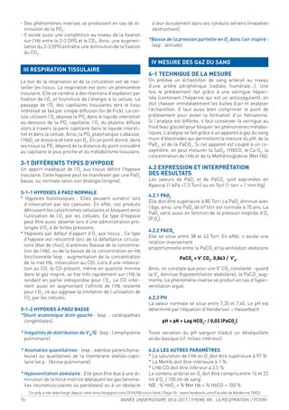 76 ANNÉE UNIVERSITAIRE 2016-2017 / THEME VIII : LA RESPIRATION / PCEM1
- Des phénomènes inverses se produisent en cas de di-
minution de la PO2
.
- Il existe aussi une compétition au niveau de la ixation
sur l’Hb entre le 2-3 DPG et le CO2
. Ainsi, une augmen-
tation du 2-3 DPG entraîne une diminution de la ixation
du CO2
.
III RESPIRATION TISSULAIRE
Le but de la respiration et de la circulation est de ravi-
tailler les tissus. La respiration est donc un phénomène
tissulaire. Elle se ramène à des réactions d’oxydation par
ixation de l’O2
et fourniture de l’énergie à la cellule. Le
passage de l’O2
des capillaires tissulaires vers le tissu
intéressé se fait par simple diffusion (loi de Fick). La cel-
lule utilisant l’O2
abaisse la PO2
dans le liquide interstitiel
au-dessous de la PO2
capillaire, l’O2
du plasma diffuse
alors à travers la paroi capillaire dans le liquide intersti-
tiel et dans la cellule. Ainsi, la PO2
plasmatique s’abaisse,
l’HbO2
se dissocie et livre son O2
. En un point donné, dans
les tissus la PO2
dépend de la distance du point considéré
au capillaire le plus proche et du métabolisme tissulaire.
3-1 DIFFÉRENTS TYPES D’HYPOXIE
Un apport inadéquat de l’O2
aux tissus déinit l’hypoxie
tissulaire. Cette hypoxie peut se manifester par une PaO2
basse, ou normale selon son étiologie (origine).
3-1-1 HYPOXIES À PAO2 NORMALE
* Hypoxies histotoxiques : Elles peuvent survenir lors
d’intoxication par les cyanures. En effet, ces produits
détruisent les cytochromes cellulaires et bloquent ainsi
l’utilisation de l’O2
par les cellules. Ce type d’hypoxie
peut être aussi observé lors d’une administration pro-
longée d’O2
à de fortes pressions.
* Hypoxies par défaut d’apport d’O2
aux tissus : Ce type
d’hypoxie est rencontré lors de la défaillance circula-
toire (état de choc), d’anémies (baisse de la concentra-
tion de l’Hb), ou de la baisse de la concentration en Hb
fonctionnelle (exp : augmentation de la concentration
de la met Hb, intoxication au CO). Lors d’une intoxica-
tion au CO, le CO présent, même en quantité minime
dans le gaz inspiré, se ixe très rapidement sur l’Hb la
rendant en partie indisponible pour l’O2
. Le CO inter-
vient aussi en augmentant l’afinité de l’Hb restante
pour l’O2
, ce qui aggrave la limitation de l’utilisation de
l’O2
par les cellules.
3-1-2 HYPOXIES À PAO2 BASSE
*Shunt anatomique droit-gauche : (exp. : cardiopathies
congénitales).
* Inégalités de distribution du V’A
/Q : (exp : l’emphysème
pulmonaire).
* Anomalies quantitatives : (exp : exérèse parenchyma-
teuse) ou qualitatives de la membrane alvéolo-capil-
laire (ex p : ibrose pulmonaire).
* Hypoventilation alvéolaire : Elle peut être due à une di-
minution de la force motrice déplaçant les gaz (anoma-
lies neuromusculaires ou pariétales) ou à un obstacle
à leur écoulement dans les conduits aériens (maladies
obstructives).
*Baisse de la pression partielle en O2
dans l’air inspiré :
(exp : altitude).
IV MESURE DES GAZ DU SANG
4-1 TECHNIQUE DE LA MESURE
On prélève un échantillon de sang artériel au niveau
d’une artère périphérique (radiale, humérale...). Une
fois le prélèvement fait grâce à une seringue hépari-
née (contenant l’héparine qui est un anticoagulant), on
doit chasser immédiatement les bulles d’air et analyser
l’échantillon. Il faut aussi bien comprimer le point de
prélèvement pour éviter la formation d’un hématome.
Si l’analyse est différée, il faut conserver la seringue au
froid (eau glacée) pour bloquer les phénomènes métabo-
liques. L’analyse se fait grâce à un appareil à gaz du sang
muni d’électrodes qui permettent la mesure du pH, de la
PaO2
, et de la PaCO2
. Si cet appareil est couplé à un co-
oxymètre, on peut mesurer la SaO2
, l’HbCO, le Ca O2
, la
concentration de l’Hb et de la Methémoglobine (Met Hb).
4.2 EXPRESSION ET INTERPRÉTATION
DES RÉSULTATS
Les valeurs de PaO2
et de PaCO2
sont exprimées en
Kpascal (1 kPa =7,5 Torr) ou en Torr (1 torr = 1 mm Hg).
4.2.1 PAO2
Elle doit être supérieure à 80 Torr. La PaO2
diminue avec
l’âge, ainsi, une PaO2
de 67 torr est normale à 70 ans. La
PaO2
varie aussi en fonction de la pression inspirée d’O2
(PI
O2
).
4.2.2 PACO2
Elle se situe entre 38 et 42 Torr. En effet, il existe une
relation inversement
proportionnelle entre la PaCO2
et la ventilation alvéolaire
PaCO2
= V’ CO2
. 0,863 / V’A
.
Ainsi, on constate que pour une V’ CO2
constante : quand
la V’A
diminue (hypoventilation alvéolaire), la PaCO2
aug-
mente. Le phénomène inverse se produit en cas d’hyper-
ventilation aiguë.
4.2.3 PH
La valeur normale se situe entre 7,35 et 7,45. Le pH est
déterminé par l’équation d’Henderson – Hasselbach :
pH = pK + Log HCO3
- / 0,03 (PaCO2
)
Toute variation du pH sanguin traduit un déséquilibre
acido-basique (cf. milieu intérieur).
4.2.4 LES AUTRES PARAMÈTRES
* La saturation de l’Hb en O2
doit être supérieure à 97 %
* La MetHb doit être inférieure à 1 %.
* L’Hb CO doit être inférieur à 2,5 %
Le contenu artériel en O2
doit être compris entre 16 et 22
ml d’O2
/ 100 ml de sang
NB : % HbO2
+ % Met Hb + % HbCO = 100 %
Ce poly a ete telechargé depuis med-tmss.blogspot.com/2016/08/cours.html | Page Fb : www.facebook.com/Faculte.de.Medecine.TMSS
 