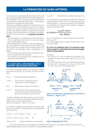 ANNÉE UNIVERSITAIRE 2016-2017 / THEME VIII : LA RESPIRATION / PCEM1 77
Si le poumon se comportait de façon simple, c’est-à-dire
qu’un seul gros alvéole représentait l’ensemble des mil-
lions d’alvéoles et qu’un seul gros vaisseau représentait
l’ensemble des capillaires pulmonaires, cette étape de
formation du sang artériel serait simple.
Le processus de diffusion aboutit à un équilibre des pres-
sions partielles d’O2
et de CO2
entre le sang et le gaz al-
véolaire. Les contenus sanguins artériels en O2
et CO2
seraient alors déterminés par les capacités de transport
du sang en fonction des pressions partielles ainsi ixées.
En fait, il n’en est pas ainsi, car le poumon est hétéro-
gène :
- Tous les alvéoles ne reçoivent pas la même ventilation.
- Tous les capillaires pulmonaires ne sont pas irrigués
avec le même débit sanguin.
Cette hétérogénéité, qui existe à l’état physiologique et
qui est majorée en cas de maladie, est à l’origine d’une
perte d’eficacité du système des échanges gazeux. On
peut décrire les échanges gazeux pulmonaires en 2
étapes :
- La formation du sang capillaire dans une région pulmo-
naire considérée comme homogène.
- La formation du sang artériel qui correspond au mé-
lange des sangs capillaires.
I LE SANG CAPILLAIRE RÉGIONAL ET LE
RAPPORT VENTILATION PERFUSION
En termes d’échanges gazeux, les éléments suivants
permettent de décrire un territoire pulmonaire homo-
gène.
V’À
(r) = Ventilation alvéolaire régionale.
FI
(O2
) = Concentration inspirée (elle est la
même pour toutes les régions).
Q’(r) = Débit sanguin irriguant ce territoire.
Cv
(O2
) = Concentration en O2
du sang veineux
arrivant aux poumons (elle est la même
pour toutes les régions pulmonaires).
Lorsque la diffusion des gaz à travers la paroi alvéolo-
capillaire est normale, il y a équilibre des pressions par-
tielles de part et d’autre de cette paroi.
Diffusion normale > PA O2
(r) = Pcap
O2
(r)
Le transfert d’oxygène du gaz alvéolaire au sang capil-
laire d’une quantité V’ O2
(r) (Quantité par unité de temps)
permet d’écrire :
V’ O2
(r) = V’À
(r) . (FI
O2
[r] - FA
O2
) (1)
V’ O2
(r)= Q’(r). (Ccap
O2
- Cv
O2
) (2)
Avec FA
O2
(r) = Fraction alvéolaire en O2
régionale
Ccap
O2
(r) = Concentration capillaire régionale en O2
Il est essentiel de comprendre que FAO2 (r) et Ccap O2
(r) sont étroitement liées, car ce sont des fonctions d’une
même grandeur : La pression partielle en O2 d’équilibre
entre l’alvéole et le sang de in de capillaire. L’équation
suivante tirée de (1) et (2) :
Ccap
O2
(r) - Cv
O2
(r)
V’À
(r) / Q’(r) = ———————————
FI
O2
- FA O2
(r)
Ainsi, la composition du sang capillaire et du gaz alvéo-
laire Ccap
O2
(r),
FA
O2
(r)) ne dépend que du rapport V’A
/Q’ quand FI
O2
et
Cv O2
sont ixées.
Ce n’est ni la ventilation seule, ni la perfusion seule,
mais, le rapport V’A
/Q qui détermine le niveau d’oxygé-
nation du sang capillaire.
Exemples :
- Si V’A
/ Q (r) = 0, c.-à-d. en l’absence de ventilation d’un
territoire, le sang reste veineux avec une Pcap
O2
= 40
mm Hg.
- Si V’A
/ Q (r) tend vers l’inini, en l’absence de perfusion
d’un territoire : le sang a une Pcap
O2
qui tend vers 150
mm Hg c.-à-d. vers la PO2
du gaz inspiré.
Figure 27. Variation de la composition de l’air alvéolaire en
fonction du rapport V’A
/ Q’r
Figure. 28 Diagramme PO2
/ PCO2
LA FORMATION DU SANG ARTÉRIEL
Ce poly a ete telechargé depuis med-tmss.blogspot.com/2016/08/cours.html | Page Fb : www.facebook.com/Faculte.de.Medecine.TMSS
 