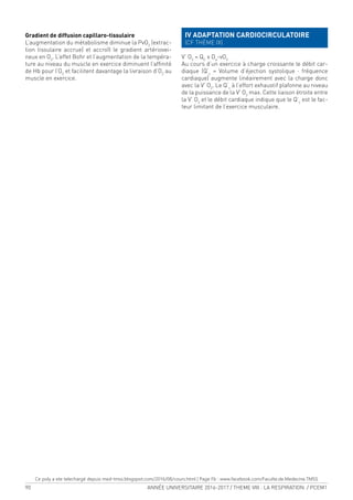90 ANNÉE UNIVERSITAIRE 2016-2017 / THEME VIII : LA RESPIRATION / PCEM1
Gradient de diffusion capillaro-tissulaire
L’augmentation du métabolisme diminue la PvO2
(extrac-
tion tissulaire accrue) et accroît le gradient artériovei-
neux en O2
. L’effet Bohr et l’augmentation de la tempéra-
ture au niveau du muscle en exercice diminuent l’afinité
de Hb pour l’O2
et facilitent davantage la livraison d’O2
au
muscle en exercice.
IV ADAPTATION CARDIOCIRCULATOIRE
(CF THÈME IX)
V’ O2
= QC
x Da
-vO2
Au cours d’un exercice à charge croissante le débit car-
diaque (Q’c
= Volume d’éjection systolique · fréquence
cardiaque) augmente linéairement avec la charge donc
avec la V’ O2
. Le Q’c
à l’effort exhaustif plafonne au niveau
de la puissance de la V’ O2
max. Cette liaison étroite entre
la V’ O2
et le débit cardiaque indique que le Q’c
est le fac-
teur limitant de l’exercice musculaire.
Ce poly a ete telechargé depuis med-tmss.blogspot.com/2016/08/cours.html | Page Fb : www.facebook.com/Faculte.de.Medecine.TMSS
 
