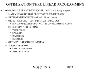 OPTIMIZATION THRU LINEAR PROGRAMMING
•   AGGREGATE PLANNING MODEL – RED TOMATO Pp 210 (105)
    – MAXIMIZING HIGHEST PROFIT OVER TIME PERIOD
    – DETERMINE DECISION VARIABLES PP212(107)
    – OBJECTIVE FUNCTION – MINIMIZE TOTAL COST
        • DEVELOP EQUATIONS FOR ALL THE COST ELEMENTS- Eq 5/8.1
    – CONSTRAINTS EQUATIONS
        •   WORKFORCE
        •   CAPACITY
        •   INVENTORY
        •   OVERTIME
    – OPTIMIZE OBJECTIVE FUNCTION
    – FORECAST ERROR
        • SAFETY INVENTORY
        • SAFETY CAPACITY




                             Supply Chain                 108#
 