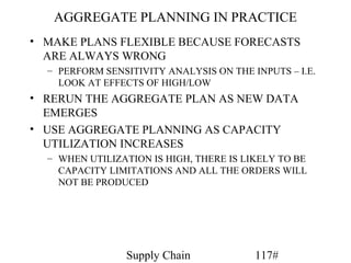 AGGREGATE PLANNING IN PRACTICE
• MAKE PLANS FLEXIBLE BECAUSE FORECASTS
  ARE ALWAYS WRONG
  – PERFORM SENSITIVITY ANALYSIS ON THE INPUTS – I.E.
    LOOK AT EFFECTS OF HIGH/LOW
• RERUN THE AGGREGATE PLAN AS NEW DATA
  EMERGES
• USE AGGREGATE PLANNING AS CAPACITY
  UTILIZATION INCREASES
  – WHEN UTILIZATION IS HIGH, THERE IS LIKELY TO BE
    CAPACITY LIMITATIONS AND ALL THE ORDERS WILL
    NOT BE PRODUCED




                 Supply Chain            117#
 