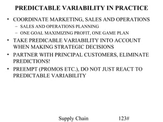 PREDICTABLE VARIABILITY IN PRACTICE
• COORDINATE MARKETING, SALES AND OPERATIONS
  – SALES AND OPERATIONS PLANNING
  – ONE GOAL MAXIMIZING PROFIT, ONE GAME PLAN
• TAKE PREDICABLE VARIABILITY INTO ACCOUNT
  WHEN MAKING STRATEGIC DECISIONS
• PARTNER WITH PRINCIPAL CUSTOMERS, ELIMINATE
  PREDICTIONS!
• PREEMPT (PROMOS ETC.), DO NOT JUST REACT TO
  PREDICTABLE VARIABILITY




                  Supply Chain           123#
 