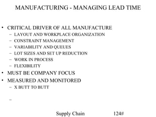 MANUFACTURING - MANAGING LEAD TIME


• CRITICAL DRIVER OF ALL MANUFACTURE
  –   LAYOUT AND WORKPLACE ORGANIZATION
  –   CONSTRAINT MANAGEMENT
  –   VARIABILITY AND QUEUES
  –   LOT SIZES AND SET UP REDUCTION
  –   WORK IN PROCESS
  –   FLEXIBILITY
• MUST BE COMPANY FOCUS
• MEASURED AND MONITORED
  – X BUTT TO BUTT

  –


                     Supply Chain         124#
 