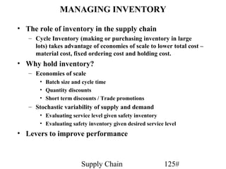 MANAGING INVENTORY

• The role of inventory in the supply chain
   – Cycle Inventory (making or purchasing inventory in large
     lots) takes advantage of economies of scale to lower total cost –
     material cost, fixed ordering cost and holding cost.
• Why hold inventory?
   – Economies of scale
       • Batch size and cycle time
       • Quantity discounts
       • Short term discounts / Trade promotions
   – Stochastic variability of supply and demand
       • Evaluating service level given safety inventory
       • Evaluating safety inventory given desired service level
• Levers to improve performance



                        Supply Chain                       125#
 