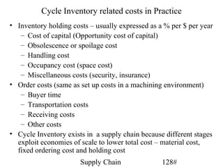 Cycle Inventory related costs in Practice
• Inventory holding costs – usually expressed as a % per $ per year
   – Cost of capital (Opportunity cost of capital)
   – Obsolescence or spoilage cost
   – Handling cost
   – Occupancy cost (space cost)
   – Miscellaneous costs (security, insurance)
• Order costs (same as set up costs in a machining environment)
   – Buyer time
   – Transportation costs
   – Receiving costs
   – Other costs
• Cycle Inventory exists in a supply chain because different stages
  exploit economies of scale to lower total cost – material cost,
  fixed ordering cost and holding cost
                       Supply Chain               128#
 
