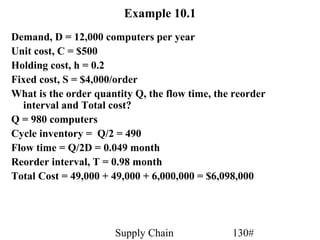 Example 10.1
Demand, D = 12,000 computers per year
Unit cost, C = $500
Holding cost, h = 0.2
Fixed cost, S = $4,000/order
What is the order quantity Q, the flow time, the reorder
  interval and Total cost?
Q = 980 computers
Cycle inventory = Q/2 = 490
Flow time = Q/2D = 0.049 month
Reorder interval, T = 0.98 month
Total Cost = 49,000 + 49,000 + 6,000,000 = $6,098,000




                      Supply Chain              130#
 